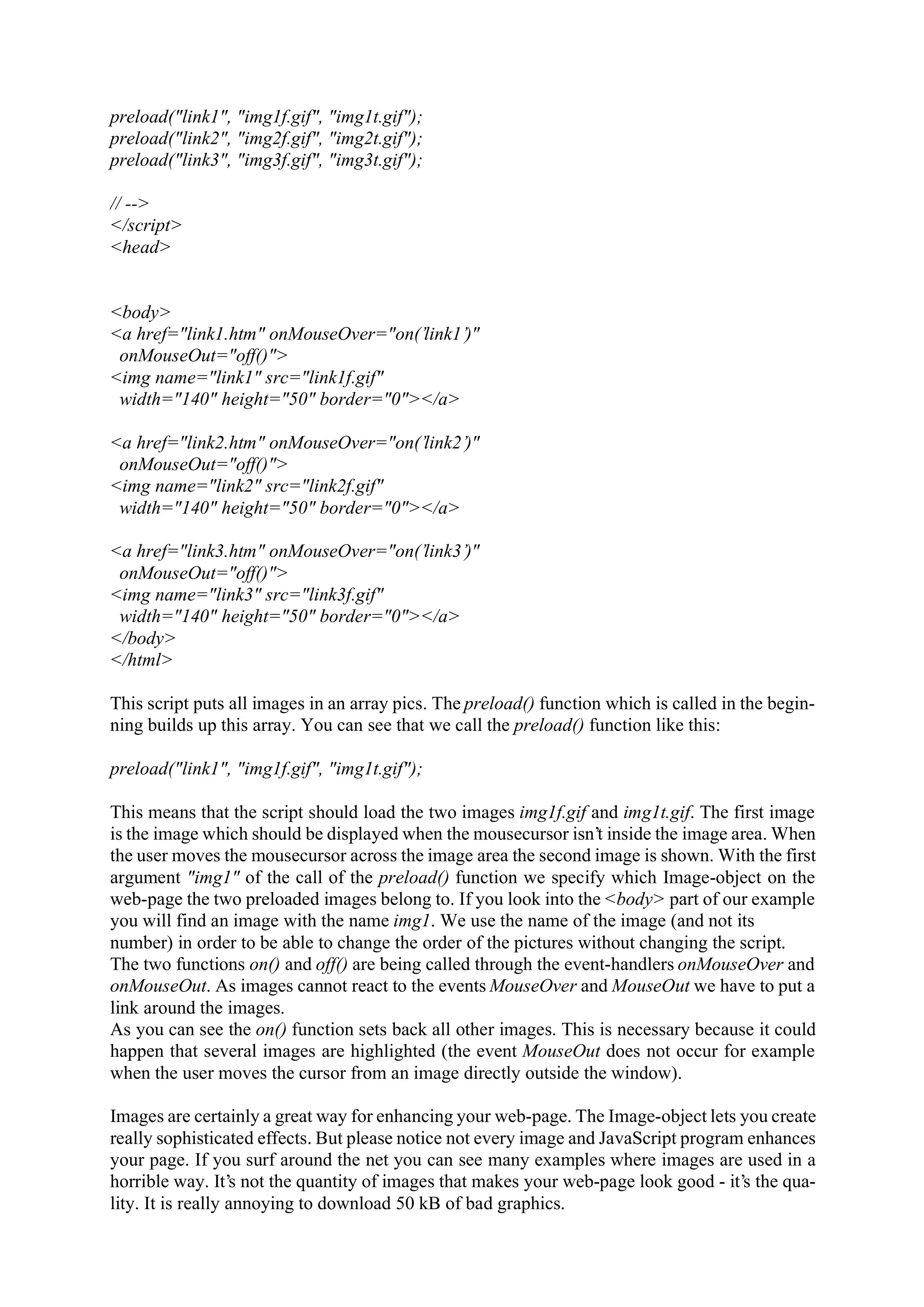 preload("link1", "img1f.gif", "img1t.gif"); preload("link2", "img2f.gif", "img2t.gif"); preload("link3", "img3f.gif", "img3t.gif"); // --> </script> <head> <body> <a href="link1.htm" onMouseOver="on(’link1’)" onMouseOut="off()"> <img name="link1" src="link1f.gif" width="140" height="50" border="0"></a> <a href="link2.htm" onMouseOver="on(’link2’)" onMouseOut="off()"> <img name="link2" src="link2f.gif" width="140" height="50" border="0"></a> <a href="link3.htm" onMouseOver="on(’link3’)" onMouseOut="off()"> <img name="link3" src="link3f.gif" width="140" height="50" border="0"></a> </body> </html> This script puts all images in an array pics. The preload() function which is called in the begin- ning builds up this array. You can see that we call the preload() function like this: preload("link1", "img1f.gif", "img1t.gif"); This means that the script should load the two images img1f.gif and img1t.gif. The first image is the image which should be displayed when the mousecursor isn’t inside the image area. When the user moves the mousecursor across the image area the second image is shown. With the first argument "img1" of the call of the preload() function we specify which Image-object on the web-page the two preloaded images belong to. If you look into the <body> part of our example you will find an image with the name img1. We use the name of the image (and not its number) in order to be able to change the order of the pictures without changing the script. The two functions on() and off() are being called through the event-handlers onMouseOver and onMouseOut. As images cannot react to the events MouseOver and MouseOut we have to put a link around the images. As you can see the on() function sets back all other images. This is necessary because it could happen that several images are highlighted (the event MouseOut does not occur for example when the user moves the cursor from an image directly outside the window). Images are certainly a great way for enhancing your web-page. The Image-object lets you create really sophisticated effects. But please notice not every image and JavaScript program enhances your page. If you surf around the net you can see many examples where images are used in a horrible way. It’s not the quantity of images that makes your web-page look good - it’s the qua- lity. It is really annoying to download 50 kB of bad graphics. 