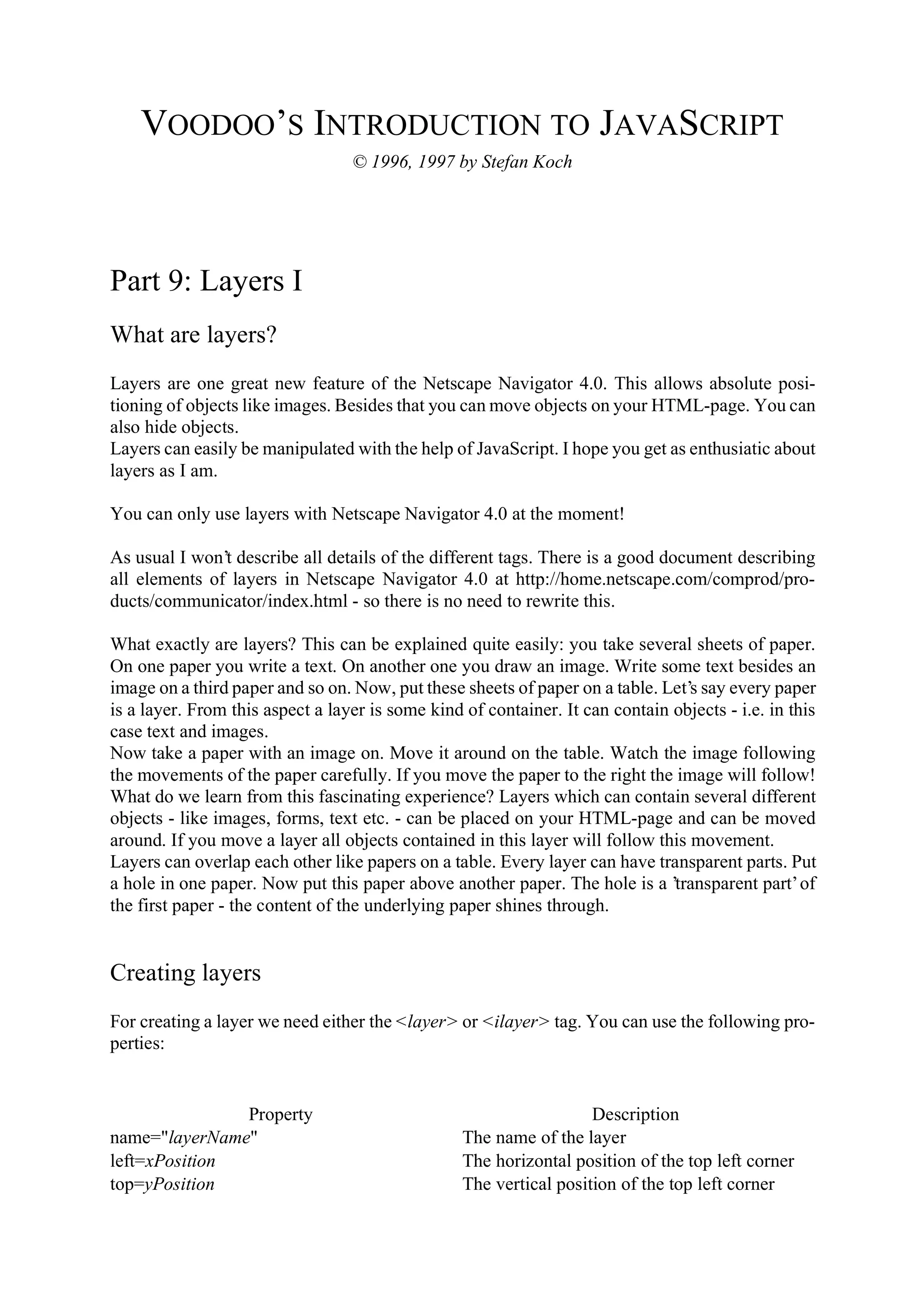 VOODOO’S INTRODUCTION TO JAVASCRIPT © 1996, 1997 by Stefan Koch Part 9: Layers I What are layers? Layers are one great new feature of the Netscape Navigator 4.0. This allows absolute posi- tioning of objects like images. Besides that you can move objects on your HTML-page. You can also hide objects. Layers can easily be manipulated with the help of JavaScript. I hope you get as enthusiatic about layers as I am. You can only use layers with Netscape Navigator 4.0 at the moment! As usual I won’t describe all details of the different tags. There is a good document describing all elements of layers in Netscape Navigator 4.0 at http://home.netscape.com/comprod/pro- ducts/communicator/index.html - so there is no need to rewrite this. What exactly are layers? This can be explained quite easily: you take several sheets of paper. On one paper you write a text. On another one you draw an image. Write some text besides an image on a third paper and so on. Now, put these sheets of paper on a table. Let’s say every paper is a layer. From this aspect a layer is some kind of container. It can contain objects - i.e. in this case text and images. Now take a paper with an image on. Move it around on the table. Watch the image following the movements of the paper carefully. If you move the paper to the right the image will follow! What do we learn from this fascinating experience? Layers which can contain several different objects - like images, forms, text etc. - can be placed on your HTML-page and can be moved around. If you move a layer all objects contained in this layer will follow this movement. Layers can overlap each other like papers on a table. Every layer can have transparent parts. Put a hole in one paper. Now put this paper above another paper. The hole is a ’transparent part’ of the first paper - the content of the underlying paper shines through. Creating layers For creating a layer we need either the <layer> or <ilayer> tag. You can use the following pro- perties: Property Description name="layerName" The name of the layer left=xPosition The horizontal position of the top left corner top=yPosition The vertical position of the top left corner 
