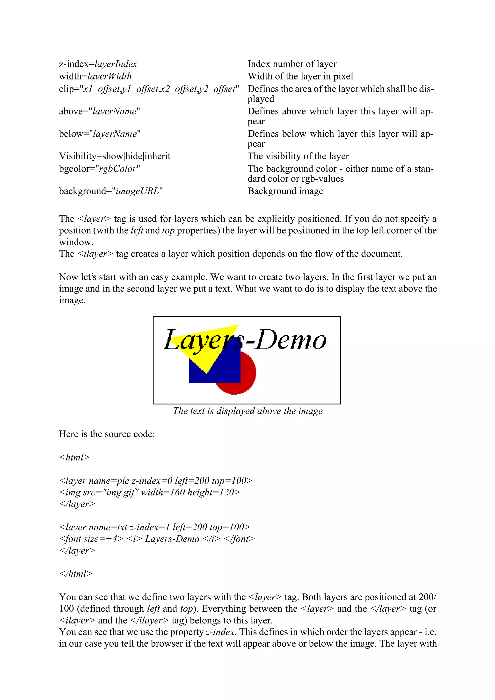 z-index=layerIndex Index number of layer width=layerWidth Width of the layer in pixel clip="x1_offset,y1_offset,x2_offset,y2_offset" Defines the area of the layer which shall be dis- played above="layerName" Defines above which layer this layer will ap- pear below="layerName" Defines below which layer this layer will ap- pear Visibility=show|hide|inherit The visibility of the layer bgcolor="rgbColor" The background color - either name of a stan- dard color or rgb-values background="imageURL" Background image The <layer> tag is used for layers which can be explicitly positioned. If you do not specify a position (with the left and top properties) the layer will be positioned in the top left corner of the window. The <ilayer> tag creates a layer which position depends on the flow of the document. Now let’s start with an easy example. We want to create two layers. In the first layer we put an image and in the second layer we put a text. What we want to do is to display the text above the image. The text is displayed above the image Here is the source code: <html> <layer name=pic z-index=0 left=200 top=100> <img src="img.gif" width=160 height=120> </layer> <layer name=txt z-index=1 left=200 top=100> <font size=+4> <i> Layers-Demo </i> </font> </layer> </html> You can see that we define two layers with the <layer> tag. Both layers are positioned at 200/ 100 (defined through left and top). Everything between the <layer> and the </layer> tag (or <ilayer> and the </ilayer> tag) belongs to this layer. You can see that we use the property z-index. This defines in which order the layers appear - i.e. in our case you tell the browser if the text will appear above or below the image. The layer with 