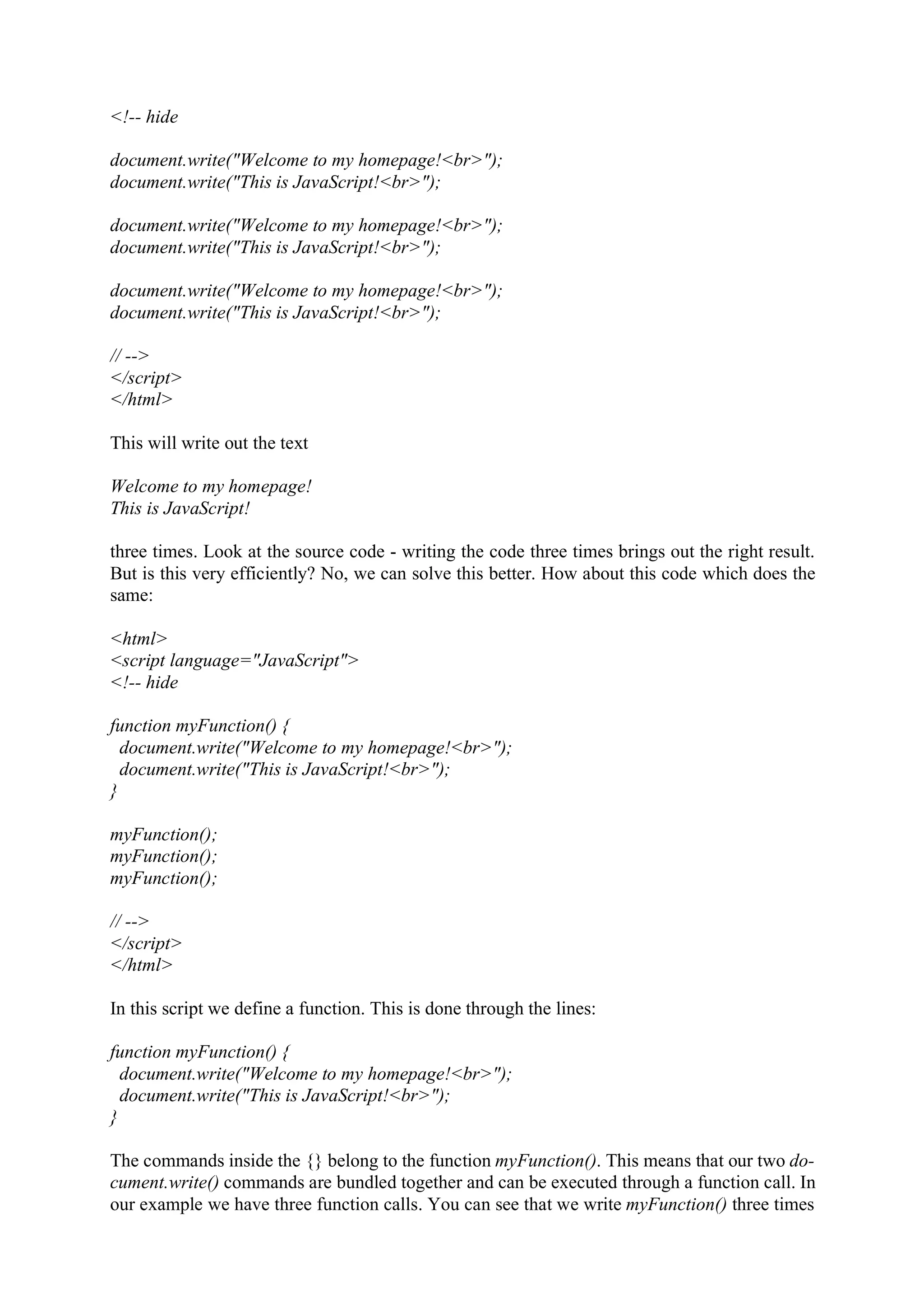 <!-- hide document.write("Welcome to my homepage!<br>"); document.write("This is JavaScript!<br>"); document.write("Welcome to my homepage!<br>"); document.write("This is JavaScript!<br>"); document.write("Welcome to my homepage!<br>"); document.write("This is JavaScript!<br>"); // --> </script> </html> This will write out the text Welcome to my homepage! This is JavaScript! three times. Look at the source code - writing the code three times brings out the right result. But is this very efficiently? No, we can solve this better. How about this code which does the same: <html> <script language="JavaScript"> <!-- hide function myFunction() { document.write("Welcome to my homepage!<br>"); document.write("This is JavaScript!<br>"); } myFunction(); myFunction(); myFunction(); // --> </script> </html> In this script we define a function. This is done through the lines: function myFunction() { document.write("Welcome to my homepage!<br>"); document.write("This is JavaScript!<br>"); } The commands inside the {} belong to the function myFunction(). This means that our two do- cument.write() commands are bundled together and can be executed through a function call. In our example we have three function calls. You can see that we write myFunction() three times 