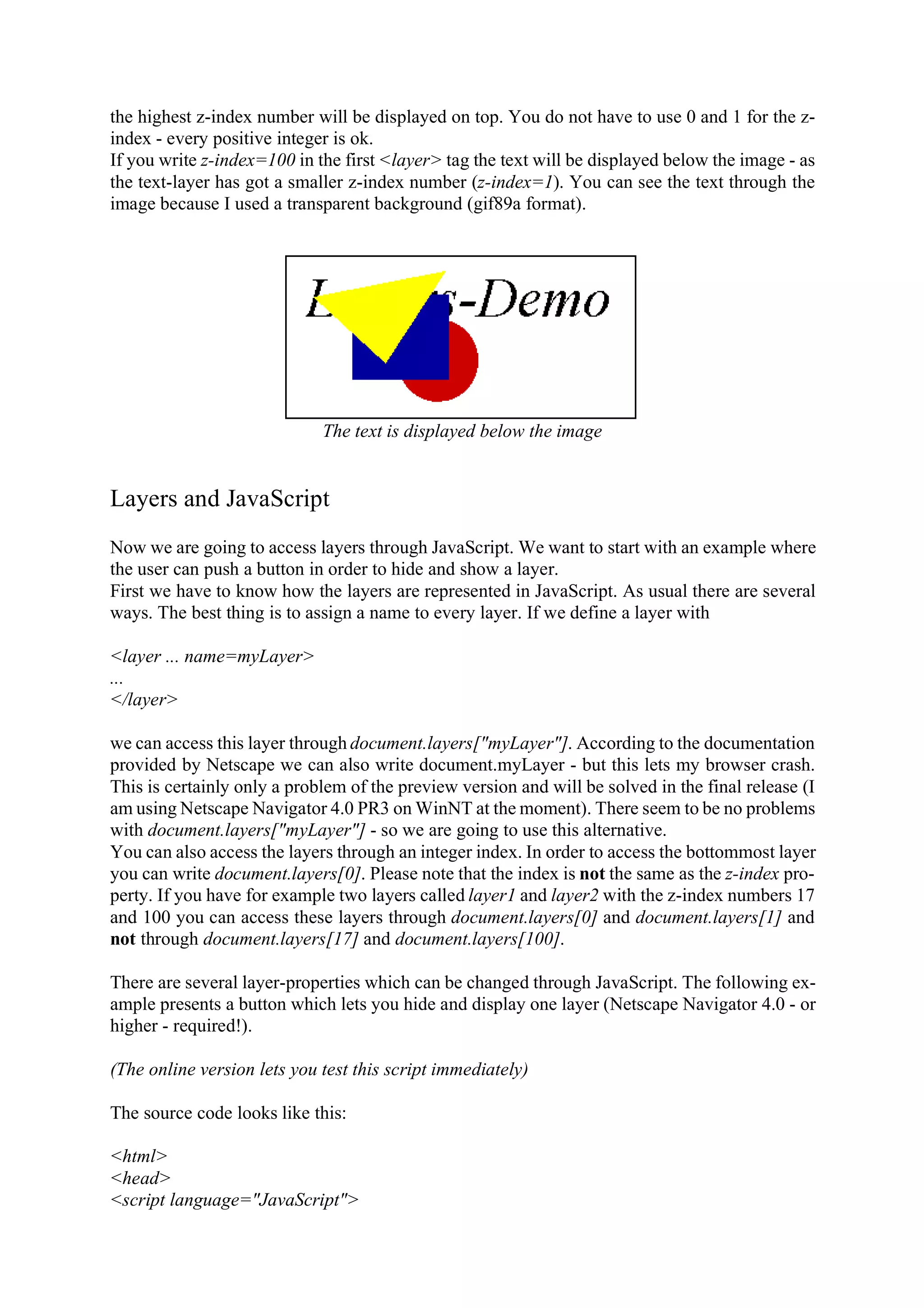 the highest z-index number will be displayed on top. You do not have to use 0 and 1 for the z- index - every positive integer is ok. If you write z-index=100 in the first <layer> tag the text will be displayed below the image - as the text-layer has got a smaller z-index number (z-index=1). You can see the text through the image because I used a transparent background (gif89a format). The text is displayed below the image Layers and JavaScript Now we are going to access layers through JavaScript. We want to start with an example where the user can push a button in order to hide and show a layer. First we have to know how the layers are represented in JavaScript. As usual there are several ways. The best thing is to assign a name to every layer. If we define a layer with <layer ... name=myLayer> ... </layer> we can access this layer through document.layers["myLayer"]. According to the documentation provided by Netscape we can also write document.myLayer - but this lets my browser crash. This is certainly only a problem of the preview version and will be solved in the final release (I am using Netscape Navigator 4.0 PR3 on WinNT at the moment). There seem to be no problems with document.layers["myLayer"] - so we are going to use this alternative. You can also access the layers through an integer index. In order to access the bottommost layer you can write document.layers[0]. Please note that the index is not the same as the z-index pro- perty. If you have for example two layers called layer1 and layer2 with the z-index numbers 17 and 100 you can access these layers through document.layers[0] and document.layers[1] and not through document.layers[17] and document.layers[100]. There are several layer-properties which can be changed through JavaScript. The following ex- ample presents a button which lets you hide and display one layer (Netscape Navigator 4.0 - or higher - required!). (The online version lets you test this script immediately) The source code looks like this: <html> <head> <script language="JavaScript"> 
