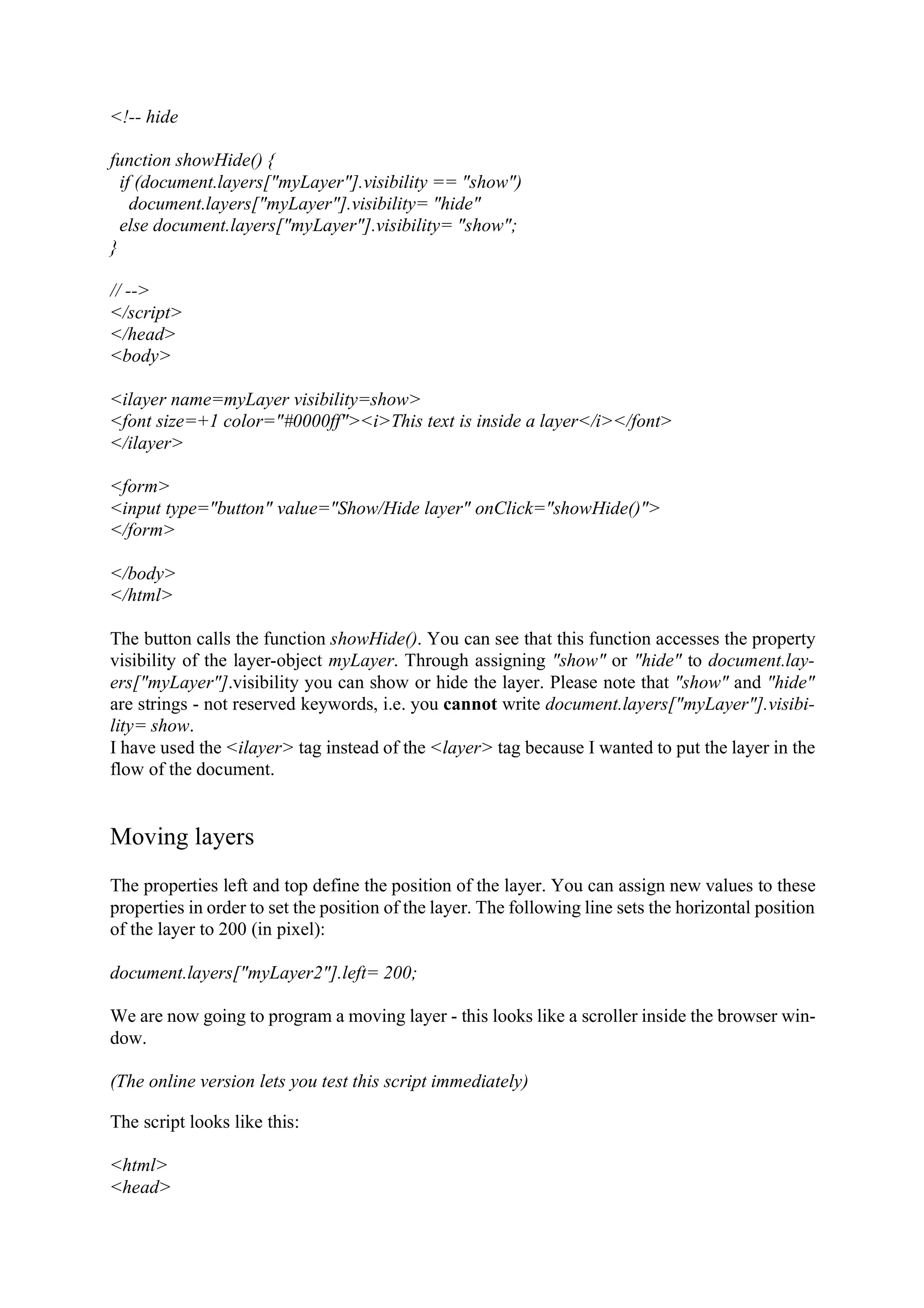 <!-- hide function showHide() { if (document.layers["myLayer"].visibility == "show") document.layers["myLayer"].visibility= "hide" else document.layers["myLayer"].visibility= "show"; } // --> </script> </head> <body> <ilayer name=myLayer visibility=show> <font size=+1 color="#0000ff"><i>This text is inside a layer</i></font> </ilayer> <form> <input type="button" value="Show/Hide layer" onClick="showHide()"> </form> </body> </html> The button calls the function showHide(). You can see that this function accesses the property visibility of the layer-object myLayer. Through assigning "show" or "hide" to document.lay- ers["myLayer"].visibility you can show or hide the layer. Please note that "show" and "hide" are strings - not reserved keywords, i.e. you cannot write document.layers["myLayer"].visibi- lity= show. I have used the <ilayer> tag instead of the <layer> tag because I wanted to put the layer in the flow of the document. Moving layers The properties left and top define the position of the layer. You can assign new values to these properties in order to set the position of the layer. The following line sets the horizontal position of the layer to 200 (in pixel): document.layers["myLayer2"].left= 200; We are now going to program a moving layer - this looks like a scroller inside the browser win- dow. (The online version lets you test this script immediately) The script looks like this: <html> <head> 