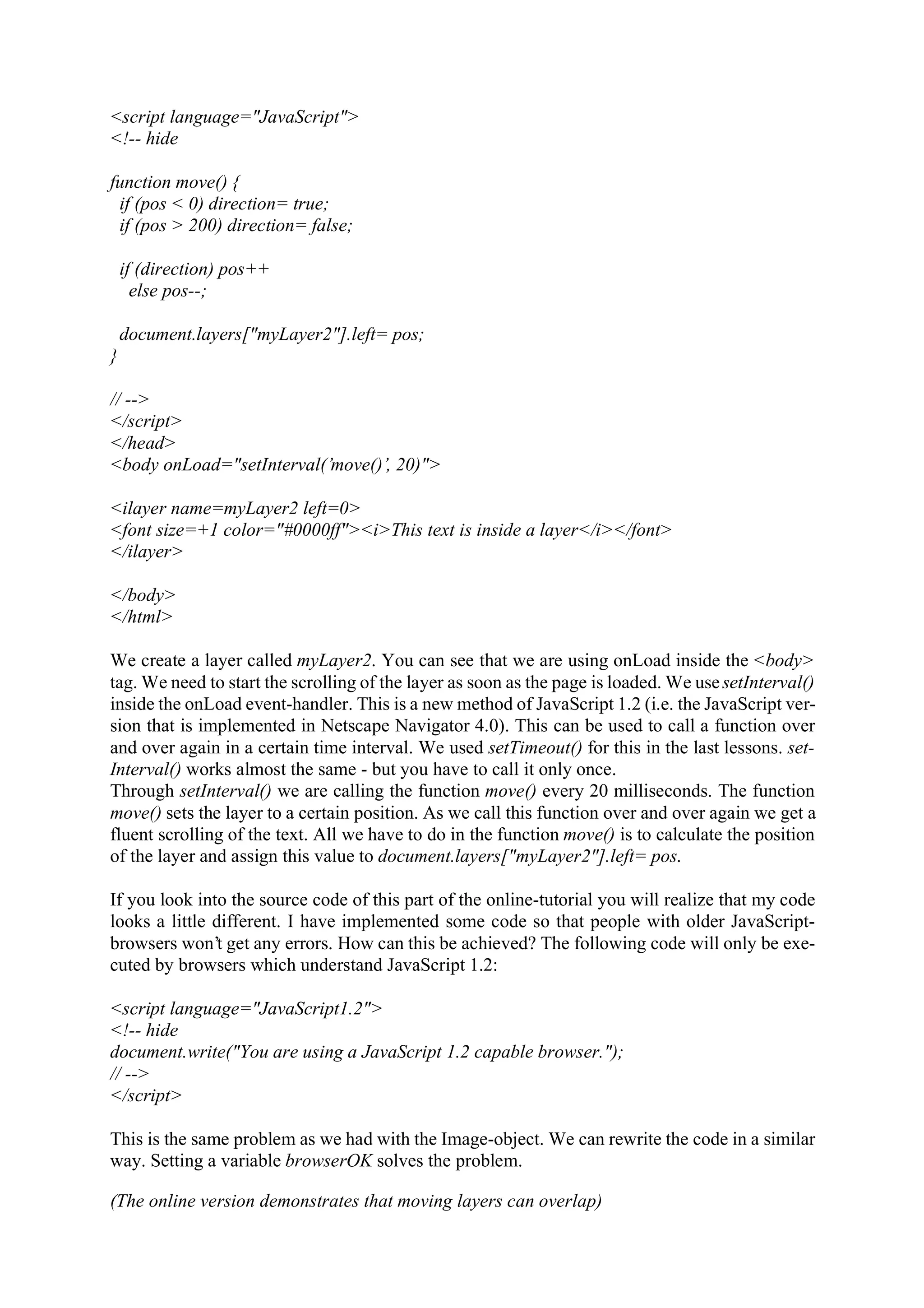 <script language="JavaScript"> <!-- hide function move() { if (pos < 0) direction= true; if (pos > 200) direction= false; if (direction) pos++ else pos--; document.layers["myLayer2"].left= pos; } // --> </script> </head> <body onLoad="setInterval(’move()’, 20)"> <ilayer name=myLayer2 left=0> <font size=+1 color="#0000ff"><i>This text is inside a layer</i></font> </ilayer> </body> </html> We create a layer called myLayer2. You can see that we are using onLoad inside the <body> tag. We need to start the scrolling of the layer as soon as the page is loaded. We use setInterval() inside the onLoad event-handler. This is a new method of JavaScript 1.2 (i.e. the JavaScript ver- sion that is implemented in Netscape Navigator 4.0). This can be used to call a function over and over again in a certain time interval. We used setTimeout() for this in the last lessons. set- Interval() works almost the same - but you have to call it only once. Through setInterval() we are calling the function move() every 20 milliseconds. The function move() sets the layer to a certain position. As we call this function over and over again we get a fluent scrolling of the text. All we have to do in the function move() is to calculate the position of the layer and assign this value to document.layers["myLayer2"].left= pos. If you look into the source code of this part of the online-tutorial you will realize that my code looks a little different. I have implemented some code so that people with older JavaScript- browsers won’t get any errors. How can this be achieved? The following code will only be exe- cuted by browsers which understand JavaScript 1.2: <script language="JavaScript1.2"> <!-- hide document.write("You are using a JavaScript 1.2 capable browser."); // --> </script> This is the same problem as we had with the Image-object. We can rewrite the code in a similar way. Setting a variable browserOK solves the problem. (The online version demonstrates that moving layers can overlap) 