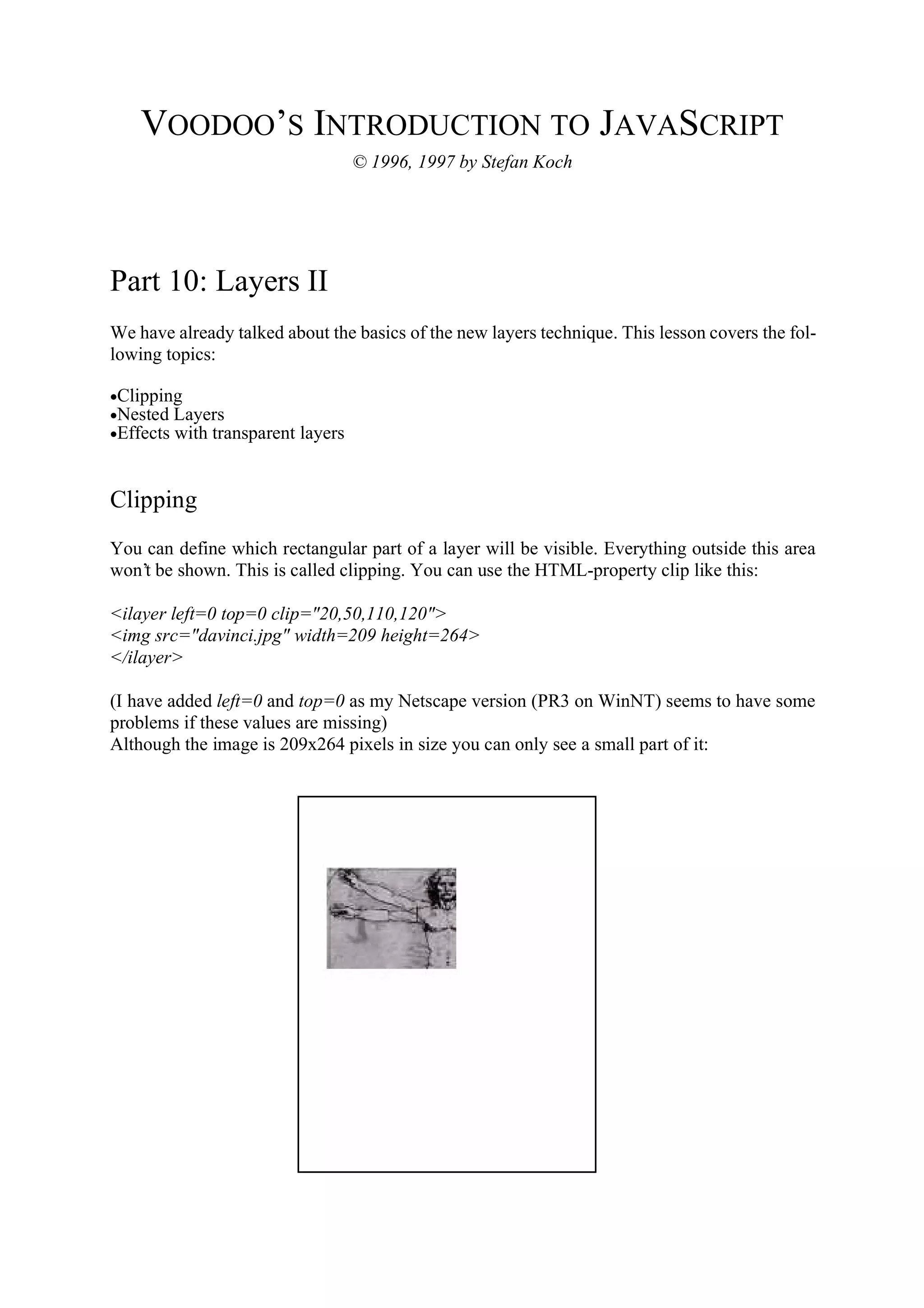 VOODOO’S INTRODUCTION TO JAVASCRIPT © 1996, 1997 by Stefan Koch Part 10: Layers II We have already talked about the basics of the new layers technique. This lesson covers the fol- lowing topics: •Clipping •Nested Layers •Effects with transparent layers Clipping You can define which rectangular part of a layer will be visible. Everything outside this area won’t be shown. This is called clipping. You can use the HTML-property clip like this: <ilayer left=0 top=0 clip="20,50,110,120"> <img src="davinci.jpg" width=209 height=264> </ilayer> (I have added left=0 and top=0 as my Netscape version (PR3 on WinNT) seems to have some problems if these values are missing) Although the image is 209x264 pixels in size you can only see a small part of it: 