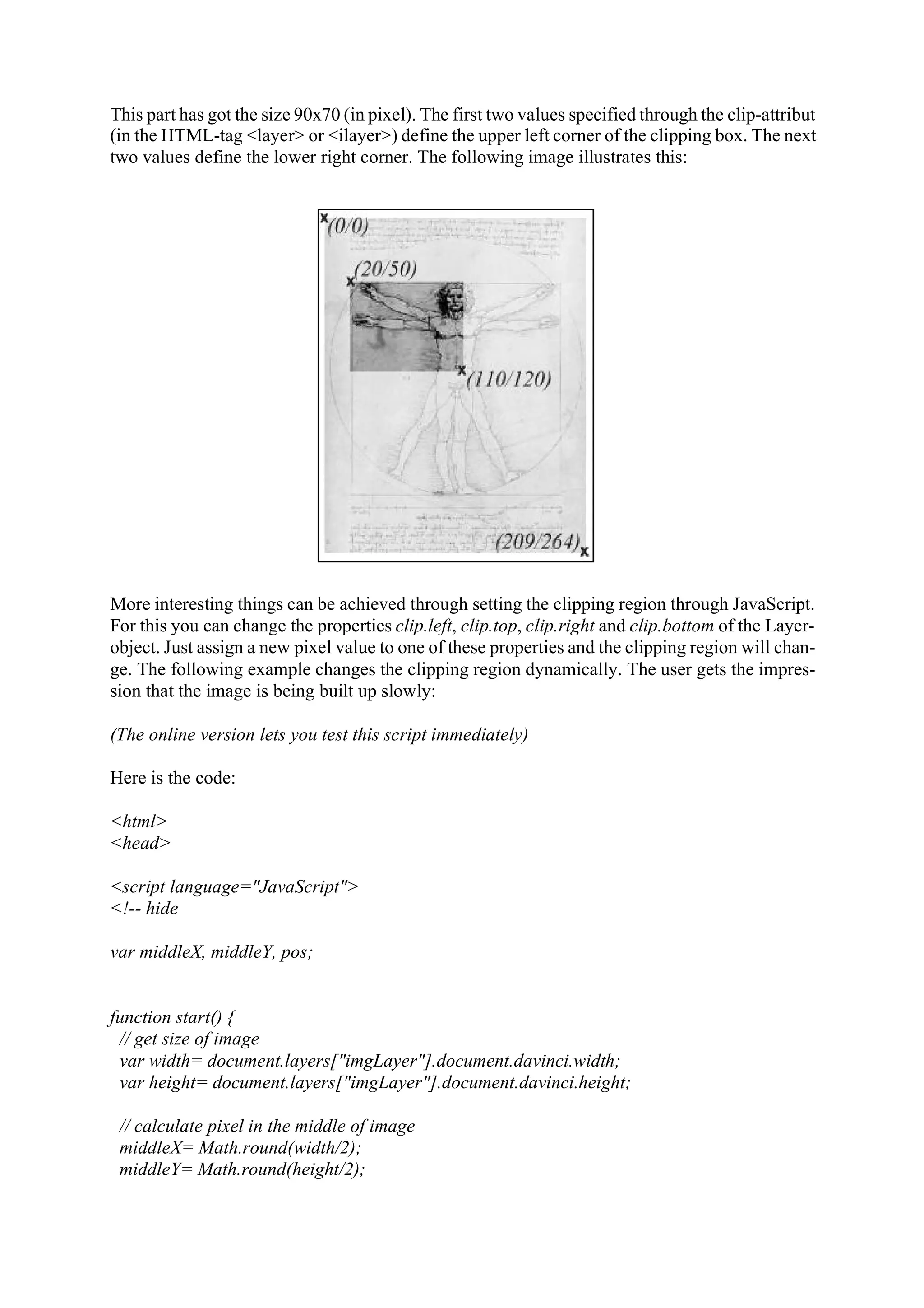 This part has got the size 90x70 (in pixel). The first two values specified through the clip-attribut (in the HTML-tag <layer> or <ilayer>) define the upper left corner of the clipping box. The next two values define the lower right corner. The following image illustrates this: More interesting things can be achieved through setting the clipping region through JavaScript. For this you can change the properties clip.left, clip.top, clip.right and clip.bottom of the Layer- object. Just assign a new pixel value to one of these properties and the clipping region will chan- ge. The following example changes the clipping region dynamically. The user gets the impres- sion that the image is being built up slowly: (The online version lets you test this script immediately) Here is the code: <html> <head> <script language="JavaScript"> <!-- hide var middleX, middleY, pos; function start() { // get size of image var width= document.layers["imgLayer"].document.davinci.width; var height= document.layers["imgLayer"].document.davinci.height; // calculate pixel in the middle of image middleX= Math.round(width/2); middleY= Math.round(height/2); 