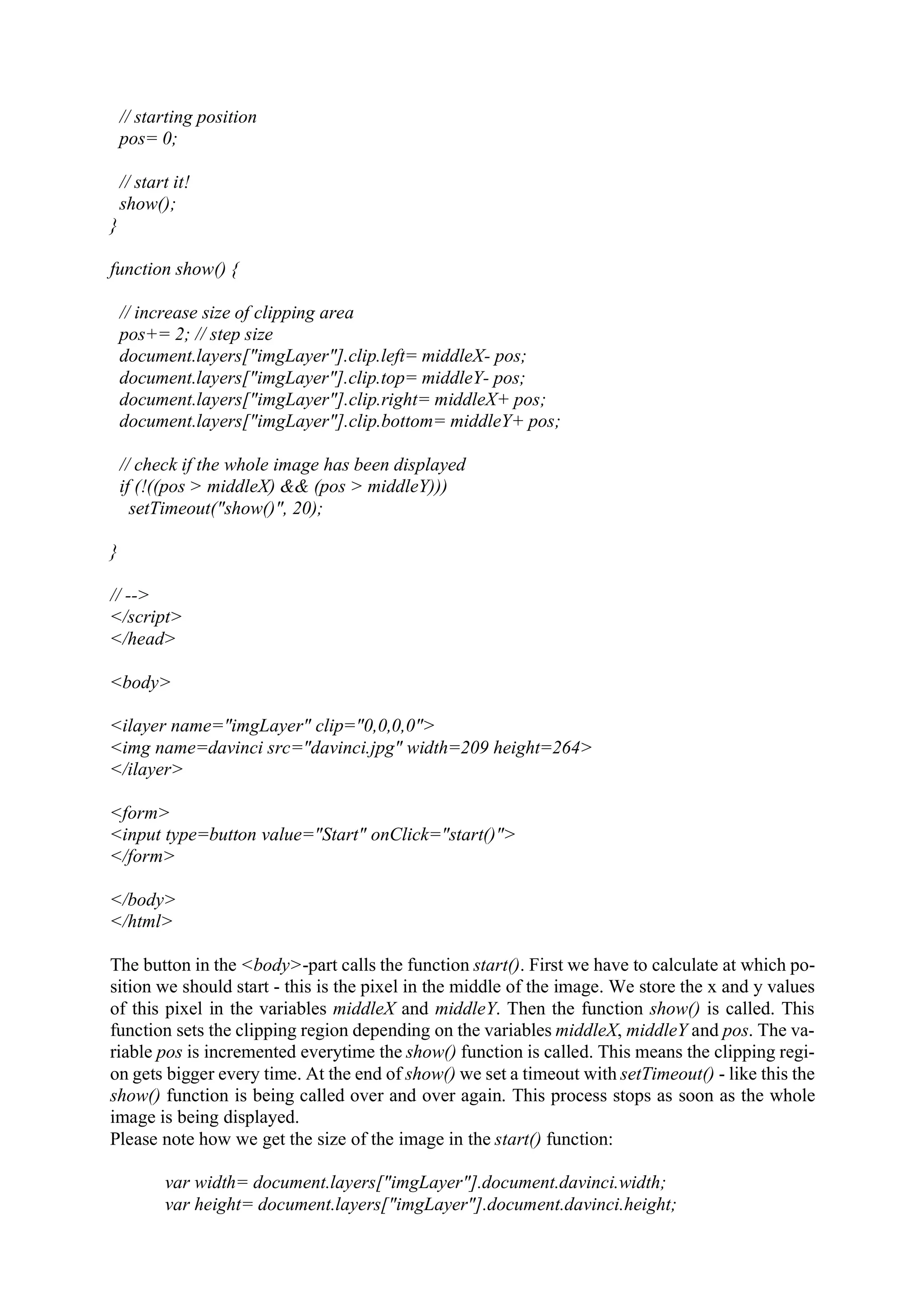 // starting position pos= 0; // start it! show(); } function show() { // increase size of clipping area pos+= 2; // step size document.layers["imgLayer"].clip.left= middleX- pos; document.layers["imgLayer"].clip.top= middleY- pos; document.layers["imgLayer"].clip.right= middleX+ pos; document.layers["imgLayer"].clip.bottom= middleY+ pos; // check if the whole image has been displayed if (!((pos > middleX) && (pos > middleY))) setTimeout("show()", 20); } // --> </script> </head> <body> <ilayer name="imgLayer" clip="0,0,0,0"> <img name=davinci src="davinci.jpg" width=209 height=264> </ilayer> <form> <input type=button value="Start" onClick="start()"> </form> </body> </html> The button in the <body>-part calls the function start(). First we have to calculate at which po- sition we should start - this is the pixel in the middle of the image. We store the x and y values of this pixel in the variables middleX and middleY. Then the function show() is called. This function sets the clipping region depending on the variables middleX, middleY and pos. The va- riable pos is incremented everytime the show() function is called. This means the clipping regi- on gets bigger every time. At the end of show() we set a timeout with setTimeout() - like this the show() function is being called over and over again. This process stops as soon as the whole image is being displayed. Please note how we get the size of the image in the start() function: var width= document.layers["imgLayer"].document.davinci.width; var height= document.layers["imgLayer"].document.davinci.height; 