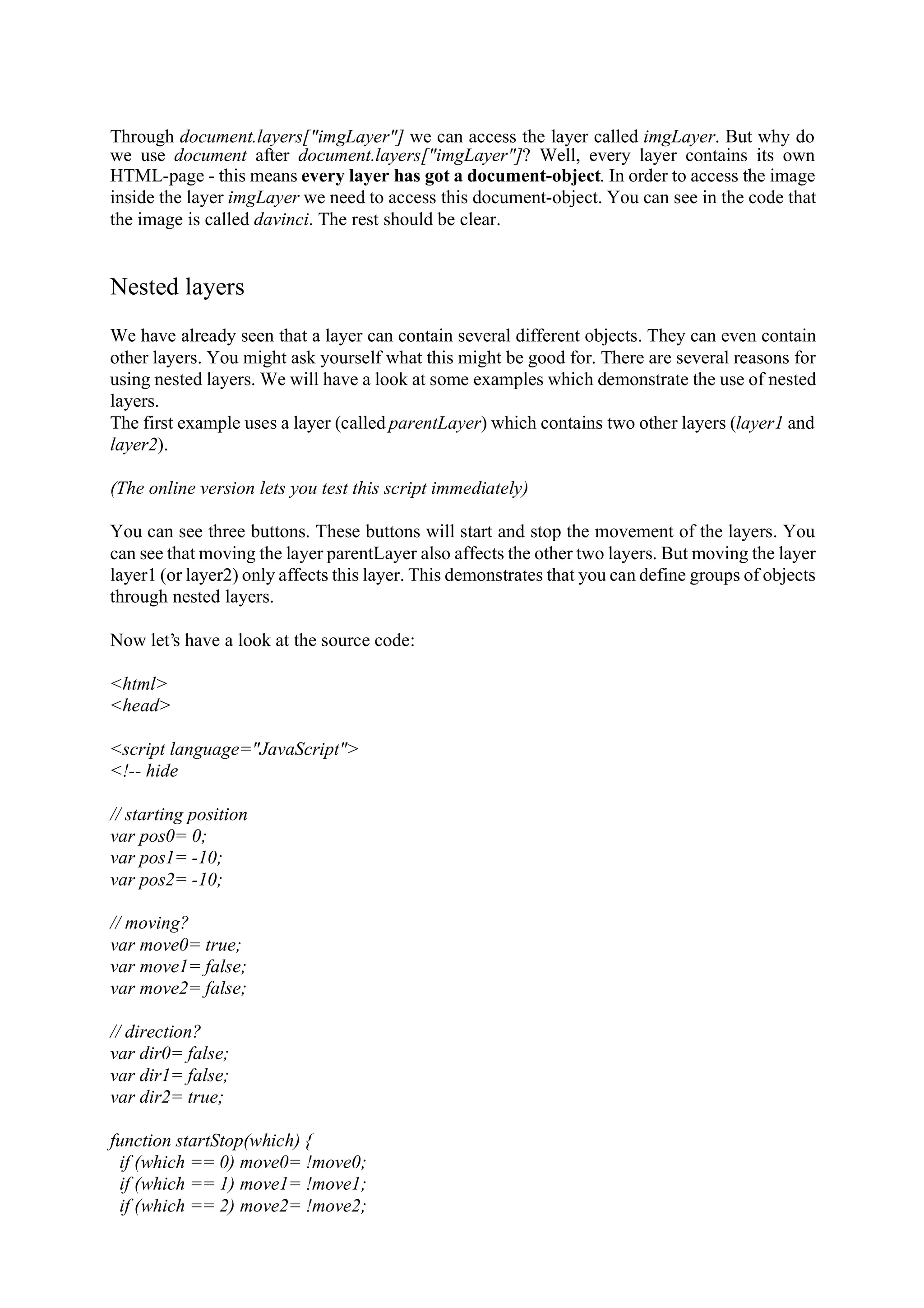 Through document.layers["imgLayer"] we can access the layer called imgLayer. But why do we use document after document.layers["imgLayer"]? Well, every layer contains its own HTML-page - this means every layer has got a document-object. In order to access the image inside the layer imgLayer we need to access this document-object. You can see in the code that the image is called davinci. The rest should be clear. Nested layers We have already seen that a layer can contain several different objects. They can even contain other layers. You might ask yourself what this might be good for. There are several reasons for using nested layers. We will have a look at some examples which demonstrate the use of nested layers. The first example uses a layer (called parentLayer) which contains two other layers (layer1 and layer2). (The online version lets you test this script immediately) You can see three buttons. These buttons will start and stop the movement of the layers. You can see that moving the layer parentLayer also affects the other two layers. But moving the layer layer1 (or layer2) only affects this layer. This demonstrates that you can define groups of objects through nested layers. Now let’s have a look at the source code: <html> <head> <script language="JavaScript"> <!-- hide // starting position var pos0= 0; var pos1= -10; var pos2= -10; // moving? var move0= true; var move1= false; var move2= false; // direction? var dir0= false; var dir1= false; var dir2= true; function startStop(which) { if (which == 0) move0= !move0; if (which == 1) move1= !move1; if (which == 2) move2= !move2; 