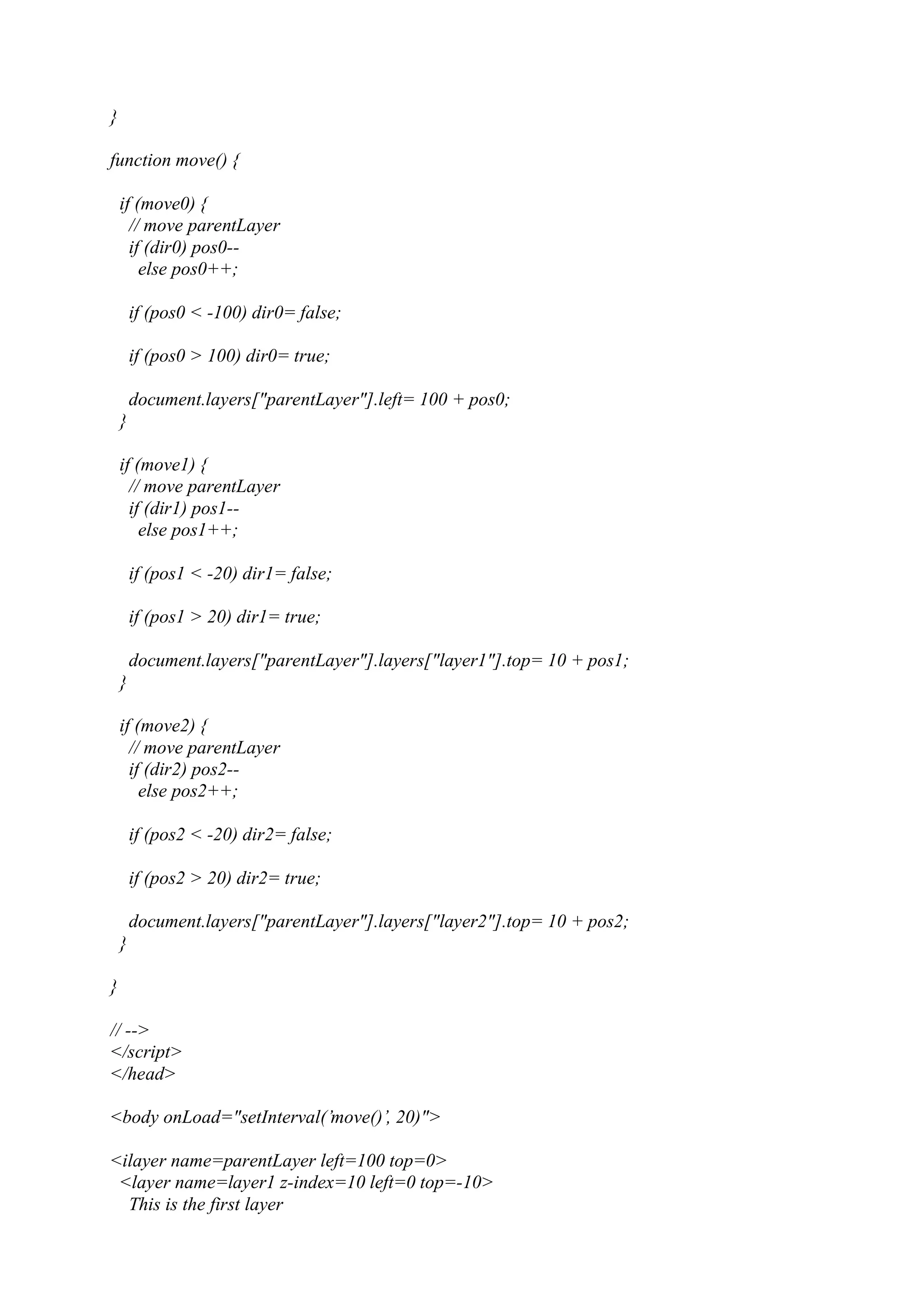 } function move() { if (move0) { // move parentLayer if (dir0) pos0-- else pos0++; if (pos0 < -100) dir0= false; if (pos0 > 100) dir0= true; document.layers["parentLayer"].left= 100 + pos0; } if (move1) { // move parentLayer if (dir1) pos1-- else pos1++; if (pos1 < -20) dir1= false; if (pos1 > 20) dir1= true; document.layers["parentLayer"].layers["layer1"].top= 10 + pos1; } if (move2) { // move parentLayer if (dir2) pos2-- else pos2++; if (pos2 < -20) dir2= false; if (pos2 > 20) dir2= true; document.layers["parentLayer"].layers["layer2"].top= 10 + pos2; } } // --> </script> </head> <body onLoad="setInterval(’move()’, 20)"> <ilayer name=parentLayer left=100 top=0> <layer name=layer1 z-index=10 left=0 top=-10> This is the first layer 