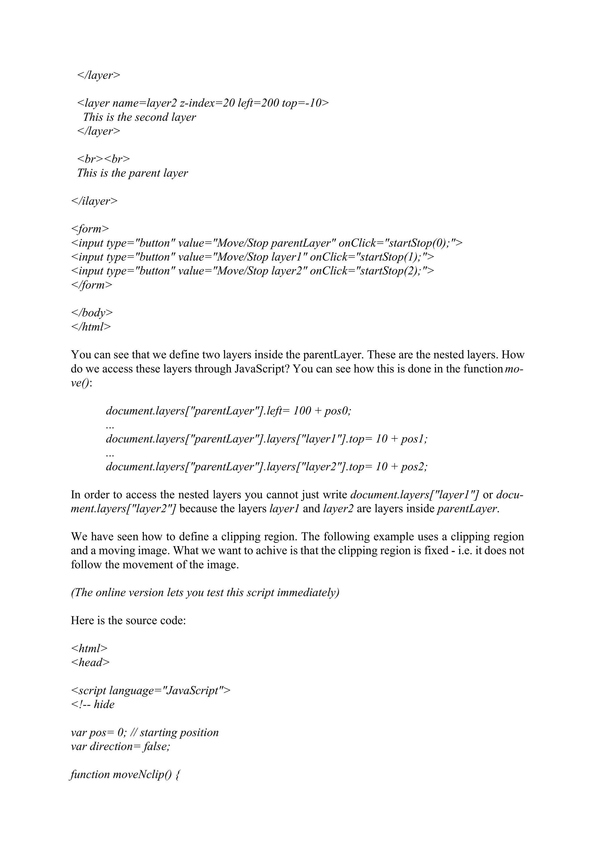 </layer> <layer name=layer2 z-index=20 left=200 top=-10> This is the second layer </layer> <br><br> This is the parent layer </ilayer> <form> <input type="button" value="Move/Stop parentLayer" onClick="startStop(0);"> <input type="button" value="Move/Stop layer1" onClick="startStop(1);"> <input type="button" value="Move/Stop layer2" onClick="startStop(2);"> </form> </body> </html> You can see that we define two layers inside the parentLayer. These are the nested layers. How do we access these layers through JavaScript? You can see how this is done in the function mo- ve(): document.layers["parentLayer"].left= 100 + pos0; ... document.layers["parentLayer"].layers["layer1"].top= 10 + pos1; ... document.layers["parentLayer"].layers["layer2"].top= 10 + pos2; In order to access the nested layers you cannot just write document.layers["layer1"] or docu- ment.layers["layer2"] because the layers layer1 and layer2 are layers inside parentLayer. We have seen how to define a clipping region. The following example uses a clipping region and a moving image. What we want to achive is that the clipping region is fixed - i.e. it does not follow the movement of the image. (The online version lets you test this script immediately) Here is the source code: <html> <head> <script language="JavaScript"> <!-- hide var pos= 0; // starting position var direction= false; function moveNclip() { 