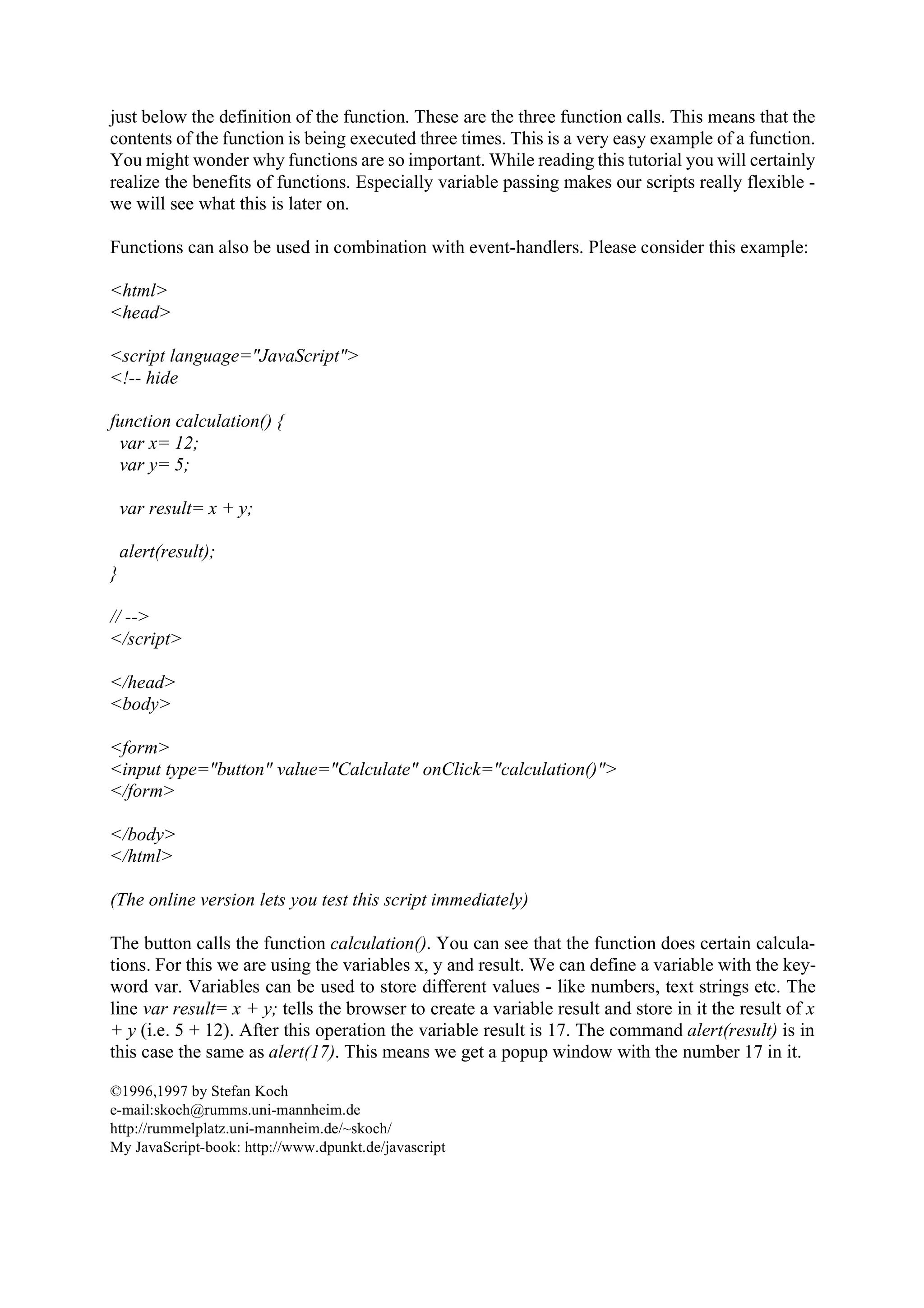 just below the definition of the function. These are the three function calls. This means that the contents of the function is being executed three times. This is a very easy example of a function. You might wonder why functions are so important. While reading this tutorial you will certainly realize the benefits of functions. Especially variable passing makes our scripts really flexible - we will see what this is later on. Functions can also be used in combination with event-handlers. Please consider this example: <html> <head> <script language="JavaScript"> <!-- hide function calculation() { var x= 12; var y= 5; var result= x + y; alert(result); } // --> </script> </head> <body> <form> <input type="button" value="Calculate" onClick="calculation()"> </form> </body> </html> (The online version lets you test this script immediately) The button calls the function calculation(). You can see that the function does certain calcula- tions. For this we are using the variables x, y and result. We can define a variable with the key- word var. Variables can be used to store different values - like numbers, text strings etc. The line var result= x + y; tells the browser to create a variable result and store in it the result of x + y (i.e. 5 + 12). After this operation the variable result is 17. The command alert(result) is in this case the same as alert(17). This means we get a popup window with the number 17 in it. ©1996,1997 by Stefan Koch e-mail:skoch@rumms.uni-mannheim.de http://rummelplatz.uni-mannheim.de/~skoch/ My JavaScript-book: http://www.dpunkt.de/javascript 