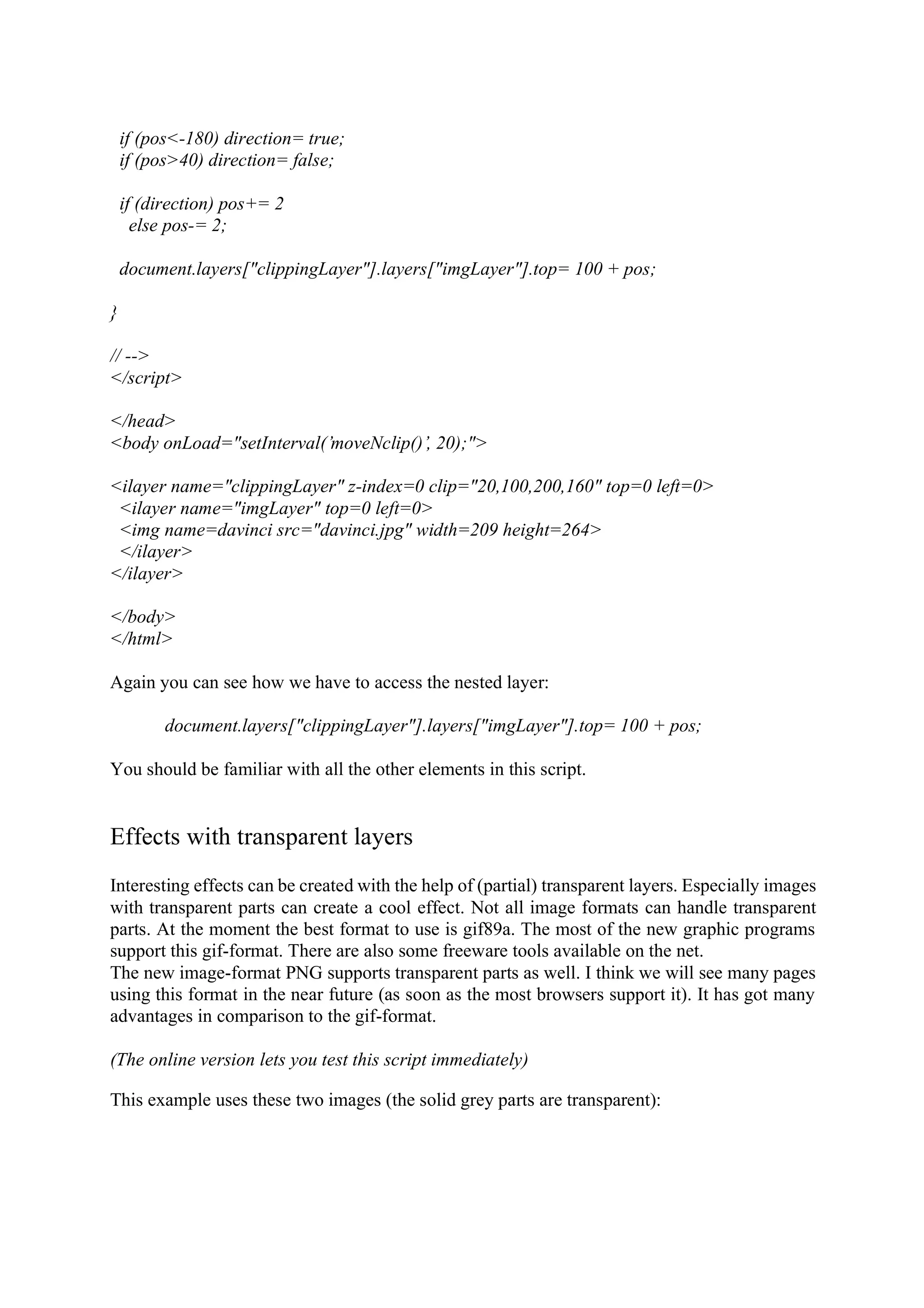 if (pos<-180) direction= true; if (pos>40) direction= false; if (direction) pos+= 2 else pos-= 2; document.layers["clippingLayer"].layers["imgLayer"].top= 100 + pos; } // --> </script> </head> <body onLoad="setInterval(’moveNclip()’, 20);"> <ilayer name="clippingLayer" z-index=0 clip="20,100,200,160" top=0 left=0> <ilayer name="imgLayer" top=0 left=0> <img name=davinci src="davinci.jpg" width=209 height=264> </ilayer> </ilayer> </body> </html> Again you can see how we have to access the nested layer: document.layers["clippingLayer"].layers["imgLayer"].top= 100 + pos; You should be familiar with all the other elements in this script. Effects with transparent layers Interesting effects can be created with the help of (partial) transparent layers. Especially images with transparent parts can create a cool effect. Not all image formats can handle transparent parts. At the moment the best format to use is gif89a. The most of the new graphic programs support this gif-format. There are also some freeware tools available on the net. The new image-format PNG supports transparent parts as well. I think we will see many pages using this format in the near future (as soon as the most browsers support it). It has got many advantages in comparison to the gif-format. (The online version lets you test this script immediately) This example uses these two images (the solid grey parts are transparent): 