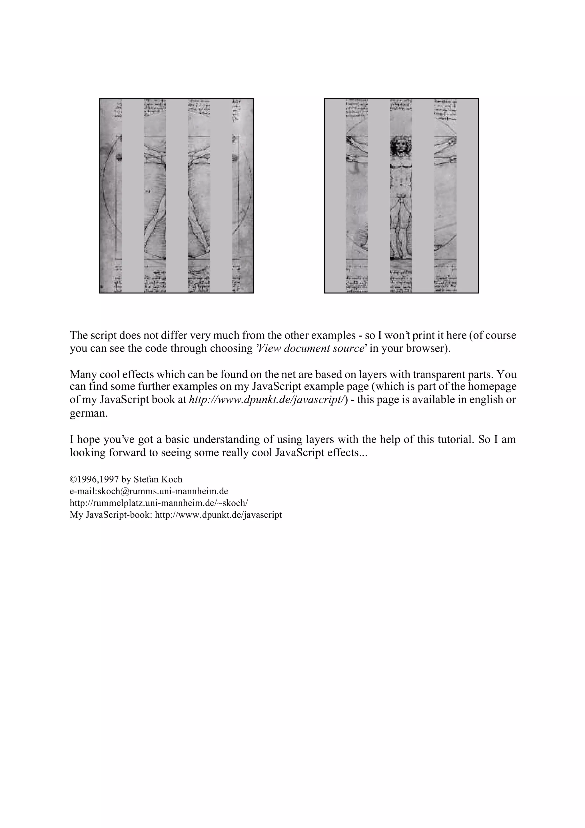 The script does not differ very much from the other examples - so I won’t print it here (of course you can see the code through choosing ’View document source’ in your browser). Many cool effects which can be found on the net are based on layers with transparent parts. You can find some further examples on my JavaScript example page (which is part of the homepage of my JavaScript book at http://www.dpunkt.de/javascript/) - this page is available in english or german. I hope you’ve got a basic understanding of using layers with the help of this tutorial. So I am looking forward to seeing some really cool JavaScript effects... ©1996,1997 by Stefan Koch e-mail:skoch@rumms.uni-mannheim.de http://rummelplatz.uni-mannheim.de/~skoch/ My JavaScript-book: http://www.dpunkt.de/javascript 