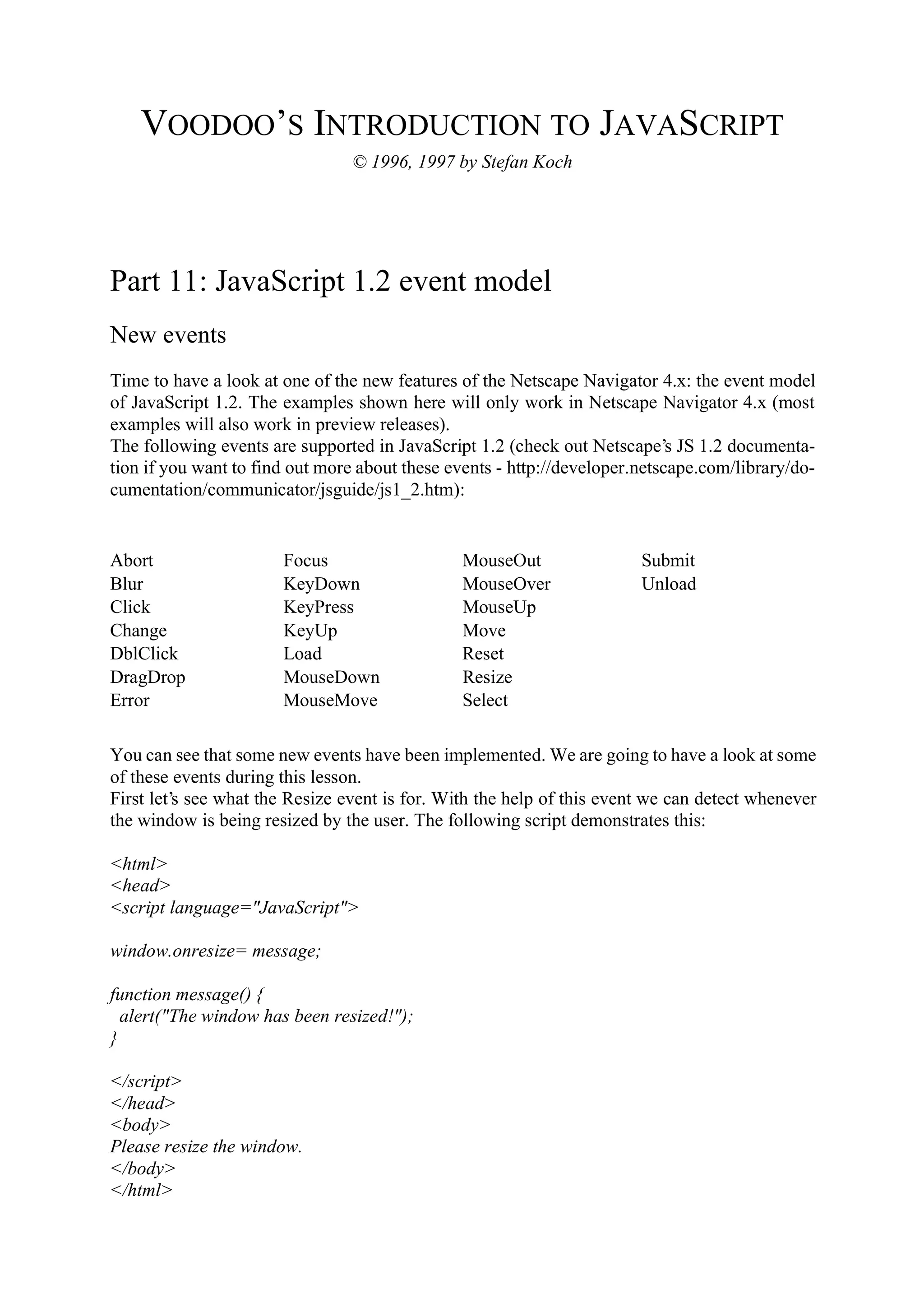 VOODOO’S INTRODUCTION TO JAVASCRIPT © 1996, 1997 by Stefan Koch Part 11: JavaScript 1.2 event model New events Time to have a look at one of the new features of the Netscape Navigator 4.x: the event model of JavaScript 1.2. The examples shown here will only work in Netscape Navigator 4.x (most examples will also work in preview releases). The following events are supported in JavaScript 1.2 (check out Netscape’s JS 1.2 documenta- tion if you want to find out more about these events - http://developer.netscape.com/library/do- cumentation/communicator/jsguide/js1_2.htm): Abort Focus MouseOut Submit Blur KeyDown MouseOver Unload Click KeyPress MouseUp Change KeyUp Move DblClick Load Reset DragDrop MouseDown Resize Error MouseMove Select You can see that some new events have been implemented. We are going to have a look at some of these events during this lesson. First let’s see what the Resize event is for. With the help of this event we can detect whenever the window is being resized by the user. The following script demonstrates this: <html> <head> <script language="JavaScript"> window.onresize= message; function message() { alert("The window has been resized!"); } </script> </head> <body> Please resize the window. </body> </html> 