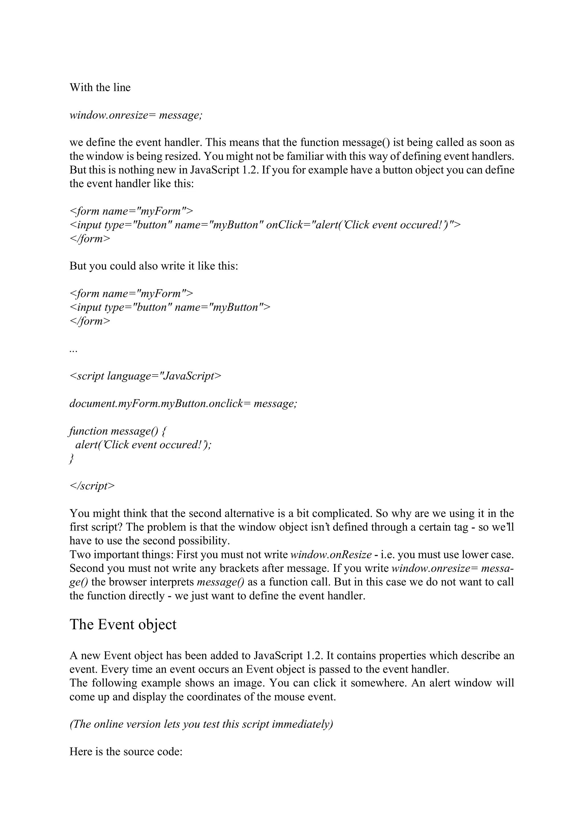 With the line window.onresize= message; we define the event handler. This means that the function message() ist being called as soon as the window is being resized. You might not be familiar with this way of defining event handlers. But this is nothing new in JavaScript 1.2. If you for example have a button object you can define the event handler like this: <form name="myForm"> <input type="button" name="myButton" onClick="alert(’Click event occured!’)"> </form> But you could also write it like this: <form name="myForm"> <input type="button" name="myButton"> </form> ... <script language="JavaScript> document.myForm.myButton.onclick= message; function message() { alert(’Click event occured!’); } </script> You might think that the second alternative is a bit complicated. So why are we using it in the first script? The problem is that the window object isn’t defined through a certain tag - so we’ll have to use the second possibility. Two important things: First you must not write window.onResize - i.e. you must use lower case. Second you must not write any brackets after message. If you write window.onresize= messa- ge() the browser interprets message() as a function call. But in this case we do not want to call the function directly - we just want to define the event handler. The Event object A new Event object has been added to JavaScript 1.2. It contains properties which describe an event. Every time an event occurs an Event object is passed to the event handler. The following example shows an image. You can click it somewhere. An alert window will come up and display the coordinates of the mouse event. (The online version lets you test this script immediately) Here is the source code: 