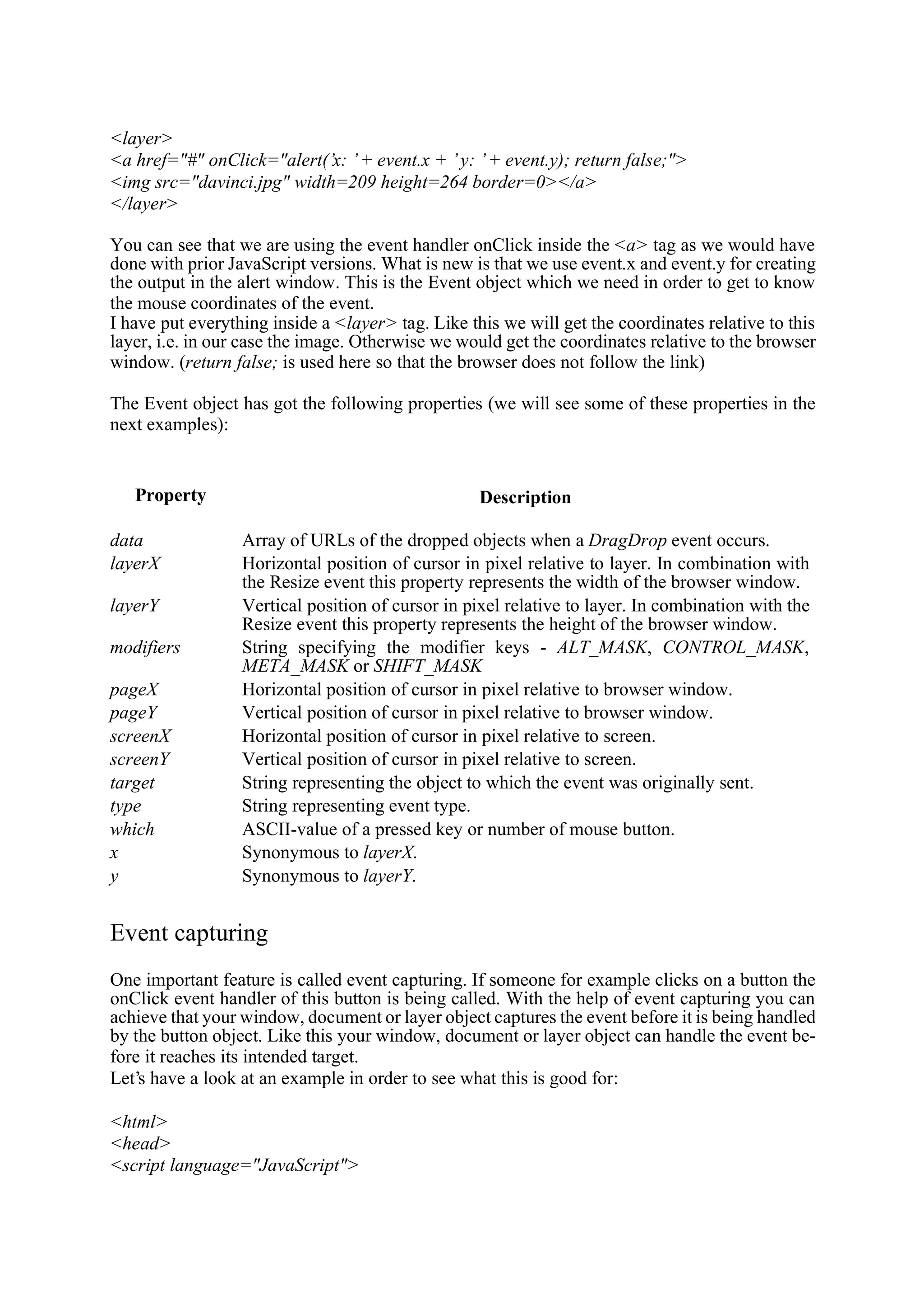 <layer> <a href="#" onClick="alert(’x: ’ + event.x + ’ y: ’ + event.y); return false;"> <img src="davinci.jpg" width=209 height=264 border=0></a> </layer> You can see that we are using the event handler onClick inside the <a> tag as we would have done with prior JavaScript versions. What is new is that we use event.x and event.y for creating the output in the alert window. This is the Event object which we need in order to get to know the mouse coordinates of the event. I have put everything inside a <layer> tag. Like this we will get the coordinates relative to this layer, i.e. in our case the image. Otherwise we would get the coordinates relative to the browser window. (return false; is used here so that the browser does not follow the link) The Event object has got the following properties (we will see some of these properties in the next examples): Property Description data Array of URLs of the dropped objects when a DragDrop event occurs. layerX Horizontal position of cursor in pixel relative to layer. In combination with the Resize event this property represents the width of the browser window. layerY Vertical position of cursor in pixel relative to layer. In combination with the Resize event this property represents the height of the browser window. modifiers String specifying the modifier keys - ALT_MASK, CONTROL_MASK, META_MASK or SHIFT_MASK pageX Horizontal position of cursor in pixel relative to browser window. pageY Vertical position of cursor in pixel relative to browser window. screenX Horizontal position of cursor in pixel relative to screen. screenY Vertical position of cursor in pixel relative to screen. target String representing the object to which the event was originally sent. type String representing event type. which ASCII-value of a pressed key or number of mouse button. x Synonymous to layerX. y Synonymous to layerY. Event capturing One important feature is called event capturing. If someone for example clicks on a button the onClick event handler of this button is being called. With the help of event capturing you can achieve that your window, document or layer object captures the event before it is being handled by the button object. Like this your window, document or layer object can handle the event be- fore it reaches its intended target. Let’s have a look at an example in order to see what this is good for: <html> <head> <script language="JavaScript"> 