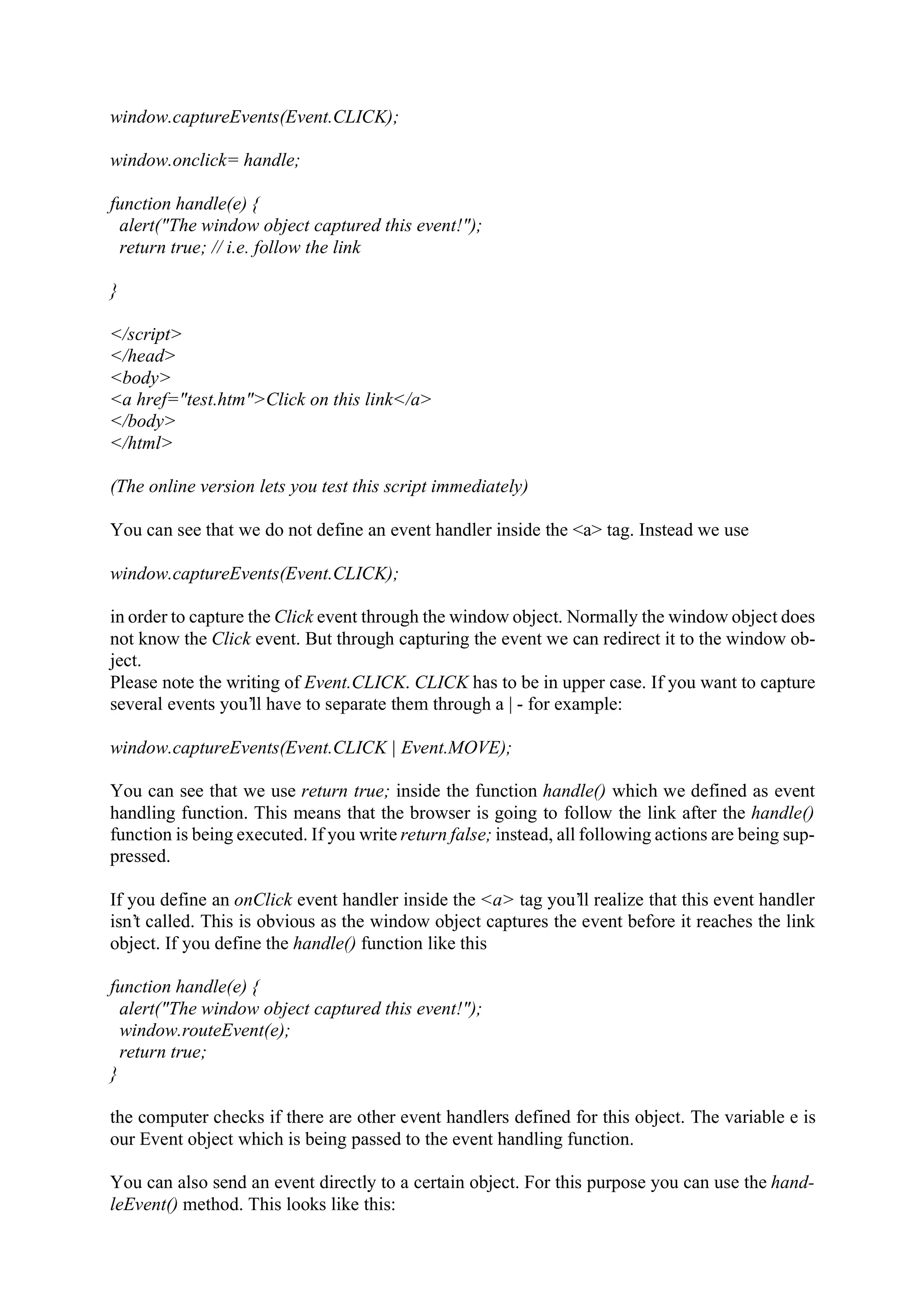 window.captureEvents(Event.CLICK); window.onclick= handle; function handle(e) { alert("The window object captured this event!"); return true; // i.e. follow the link } </script> </head> <body> <a href="test.htm">Click on this link</a> </body> </html> (The online version lets you test this script immediately) You can see that we do not define an event handler inside the <a> tag. Instead we use window.captureEvents(Event.CLICK); in order to capture the Click event through the window object. Normally the window object does not know the Click event. But through capturing the event we can redirect it to the window ob- ject. Please note the writing of Event.CLICK. CLICK has to be in upper case. If you want to capture several events you’ll have to separate them through a | - for example: window.captureEvents(Event.CLICK | Event.MOVE); You can see that we use return true; inside the function handle() which we defined as event handling function. This means that the browser is going to follow the link after the handle() function is being executed. If you write return false; instead, all following actions are being sup- pressed. If you define an onClick event handler inside the <a> tag you’ll realize that this event handler isn’t called. This is obvious as the window object captures the event before it reaches the link object. If you define the handle() function like this function handle(e) { alert("The window object captured this event!"); window.routeEvent(e); return true; } the computer checks if there are other event handlers defined for this object. The variable e is our Event object which is being passed to the event handling function. You can also send an event directly to a certain object. For this purpose you can use the hand- leEvent() method. This looks like this: 