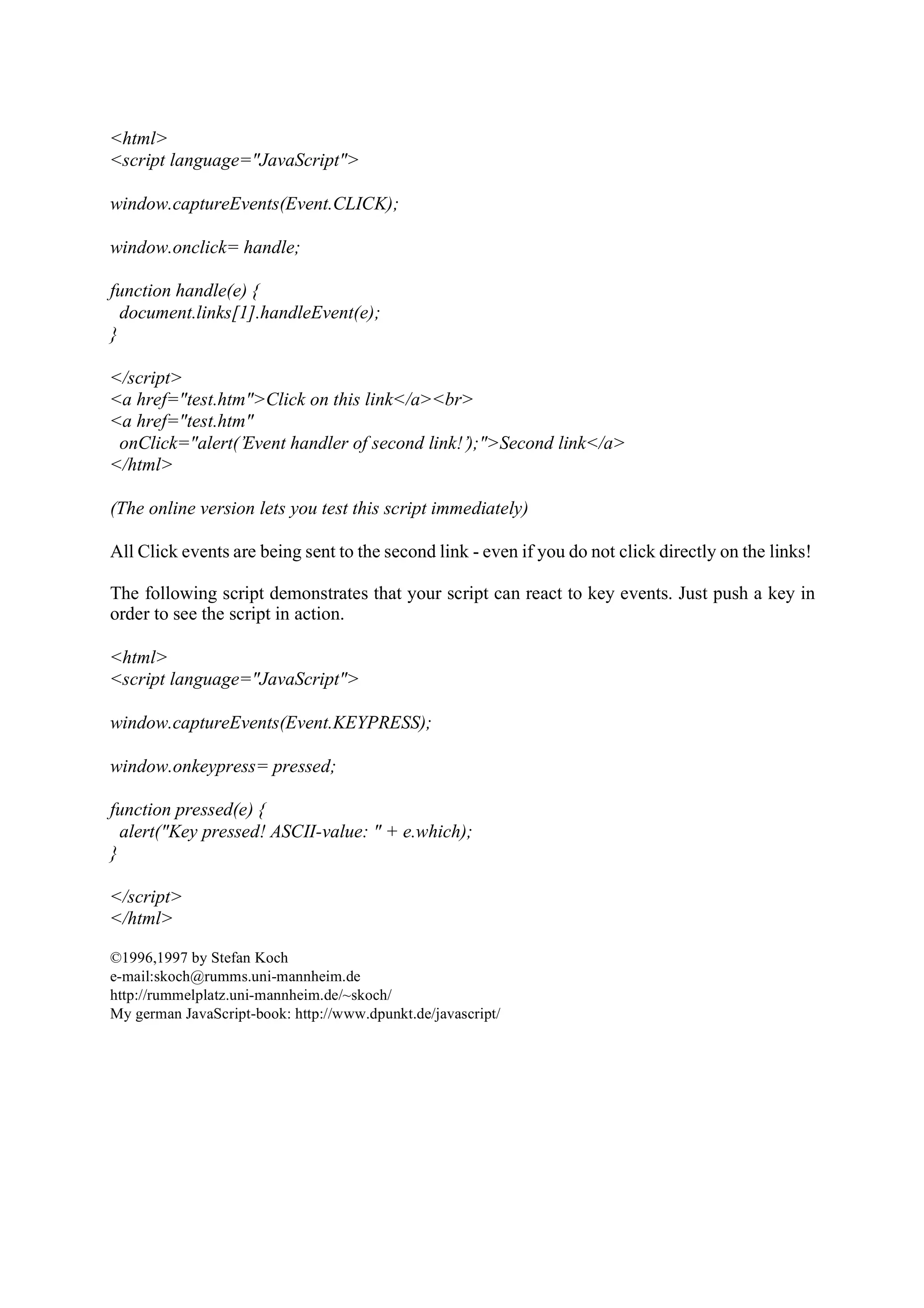 <html> <script language="JavaScript"> window.captureEvents(Event.CLICK); window.onclick= handle; function handle(e) { document.links[1].handleEvent(e); } </script> <a href="test.htm">Click on this link</a><br> <a href="test.htm" onClick="alert(’Event handler of second link!’);">Second link</a> </html> (The online version lets you test this script immediately) All Click events are being sent to the second link - even if you do not click directly on the links! The following script demonstrates that your script can react to key events. Just push a key in order to see the script in action. <html> <script language="JavaScript"> window.captureEvents(Event.KEYPRESS); window.onkeypress= pressed; function pressed(e) { alert("Key pressed! ASCII-value: " + e.which); } </script> </html> ©1996,1997 by Stefan Koch e-mail:skoch@rumms.uni-mannheim.de http://rummelplatz.uni-mannheim.de/~skoch/ My german JavaScript-book: http://www.dpunkt.de/javascript/ 