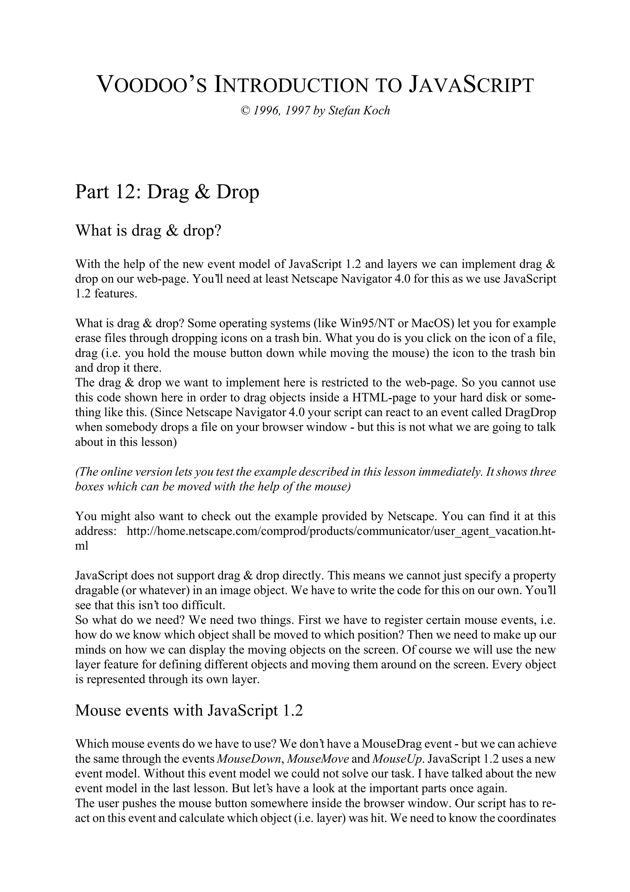 VOODOO’S INTRODUCTION TO JAVASCRIPT © 1996, 1997 by Stefan Koch Part 12: Drag & Drop What is drag & drop? With the help of the new event model of JavaScript 1.2 and layers we can implement drag & drop on our web-page. You’ll need at least Netscape Navigator 4.0 for this as we use JavaScript 1.2 features. What is drag & drop? Some operating systems (like Win95/NT or MacOS) let you for example erase files through dropping icons on a trash bin. What you do is you click on the icon of a file, drag (i.e. you hold the mouse button down while moving the mouse) the icon to the trash bin and drop it there. The drag & drop we want to implement here is restricted to the web-page. So you cannot use this code shown here in order to drag objects inside a HTML-page to your hard disk or some- thing like this. (Since Netscape Navigator 4.0 your script can react to an event called DragDrop when somebody drops a file on your browser window - but this is not what we are going to talk about in this lesson) (The online version lets you test the example described in this lesson immediately. It shows three boxes which can be moved with the help of the mouse) You might also want to check out the example provided by Netscape. You can find it at this address: http://home.netscape.com/comprod/products/communicator/user_agent_vacation.ht- ml JavaScript does not support drag & drop directly. This means we cannot just specify a property dragable (or whatever) in an image object. We have to write the code for this on our own. You’ll see that this isn’t too difficult. So what do we need? We need two things. First we have to register certain mouse events, i.e. how do we know which object shall be moved to which position? Then we need to make up our minds on how we can display the moving objects on the screen. Of course we will use the new layer feature for defining different objects and moving them around on the screen. Every object is represented through its own layer. Mouse events with JavaScript 1.2 Which mouse events do we have to use? We don’t have a MouseDrag event - but we can achieve the same through the events MouseDown, MouseMove and MouseUp. JavaScript 1.2 uses a new event model. Without this event model we could not solve our task. I have talked about the new event model in the last lesson. But let’s have a look at the important parts once again. The user pushes the mouse button somewhere inside the browser window. Our script has to re- act on this event and calculate which object (i.e. layer) was hit. We need to know the coordinates 