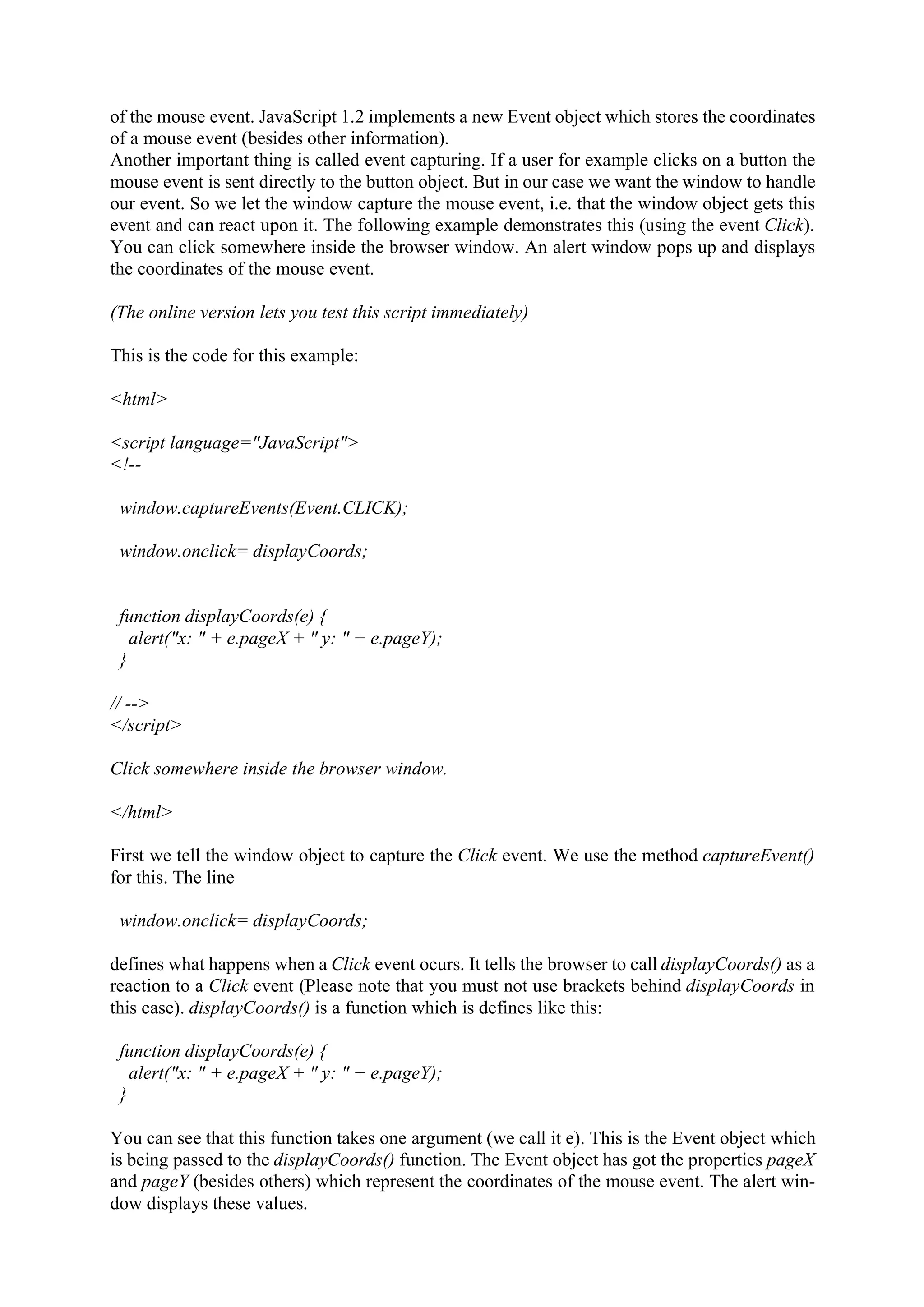 of the mouse event. JavaScript 1.2 implements a new Event object which stores the coordinates of a mouse event (besides other information). Another important thing is called event capturing. If a user for example clicks on a button the mouse event is sent directly to the button object. But in our case we want the window to handle our event. So we let the window capture the mouse event, i.e. that the window object gets this event and can react upon it. The following example demonstrates this (using the event Click). You can click somewhere inside the browser window. An alert window pops up and displays the coordinates of the mouse event. (The online version lets you test this script immediately) This is the code for this example: <html> <script language="JavaScript"> <!-- window.captureEvents(Event.CLICK); window.onclick= displayCoords; function displayCoords(e) { alert("x: " + e.pageX + " y: " + e.pageY); } // --> </script> Click somewhere inside the browser window. </html> First we tell the window object to capture the Click event. We use the method captureEvent() for this. The line window.onclick= displayCoords; defines what happens when a Click event ocurs. It tells the browser to call displayCoords() as a reaction to a Click event (Please note that you must not use brackets behind displayCoords in this case). displayCoords() is a function which is defines like this: function displayCoords(e) { alert("x: " + e.pageX + " y: " + e.pageY); } You can see that this function takes one argument (we call it e). This is the Event object which is being passed to the displayCoords() function. The Event object has got the properties pageX and pageY (besides others) which represent the coordinates of the mouse event. The alert win- dow displays these values. 