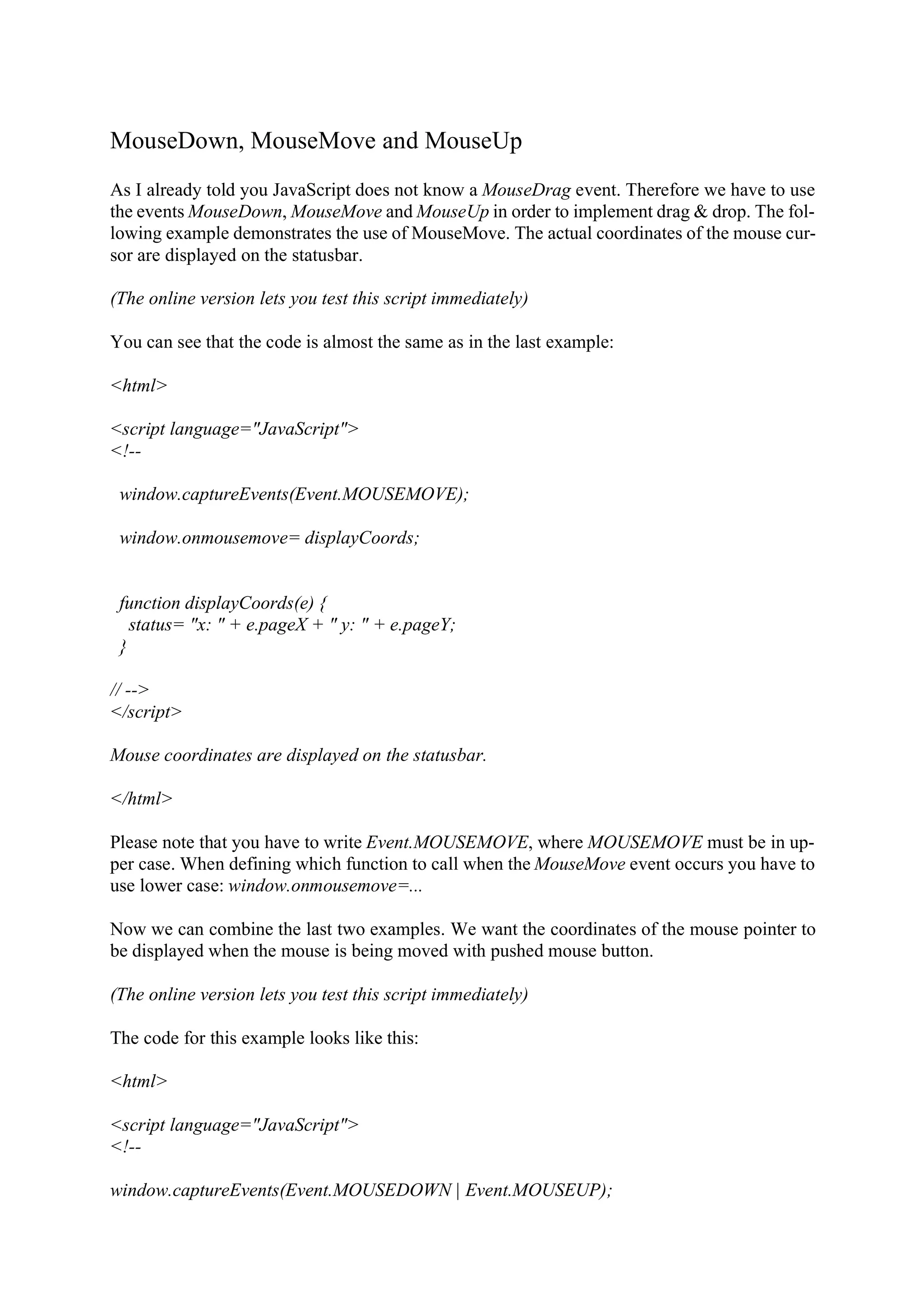 MouseDown, MouseMove and MouseUp As I already told you JavaScript does not know a MouseDrag event. Therefore we have to use the events MouseDown, MouseMove and MouseUp in order to implement drag & drop. The fol- lowing example demonstrates the use of MouseMove. The actual coordinates of the mouse cur- sor are displayed on the statusbar. (The online version lets you test this script immediately) You can see that the code is almost the same as in the last example: <html> <script language="JavaScript"> <!-- window.captureEvents(Event.MOUSEMOVE); window.onmousemove= displayCoords; function displayCoords(e) { status= "x: " + e.pageX + " y: " + e.pageY; } // --> </script> Mouse coordinates are displayed on the statusbar. </html> Please note that you have to write Event.MOUSEMOVE, where MOUSEMOVE must be in up- per case. When defining which function to call when the MouseMove event occurs you have to use lower case: window.onmousemove=... Now we can combine the last two examples. We want the coordinates of the mouse pointer to be displayed when the mouse is being moved with pushed mouse button. (The online version lets you test this script immediately) The code for this example looks like this: <html> <script language="JavaScript"> <!-- window.captureEvents(Event.MOUSEDOWN | Event.MOUSEUP); 