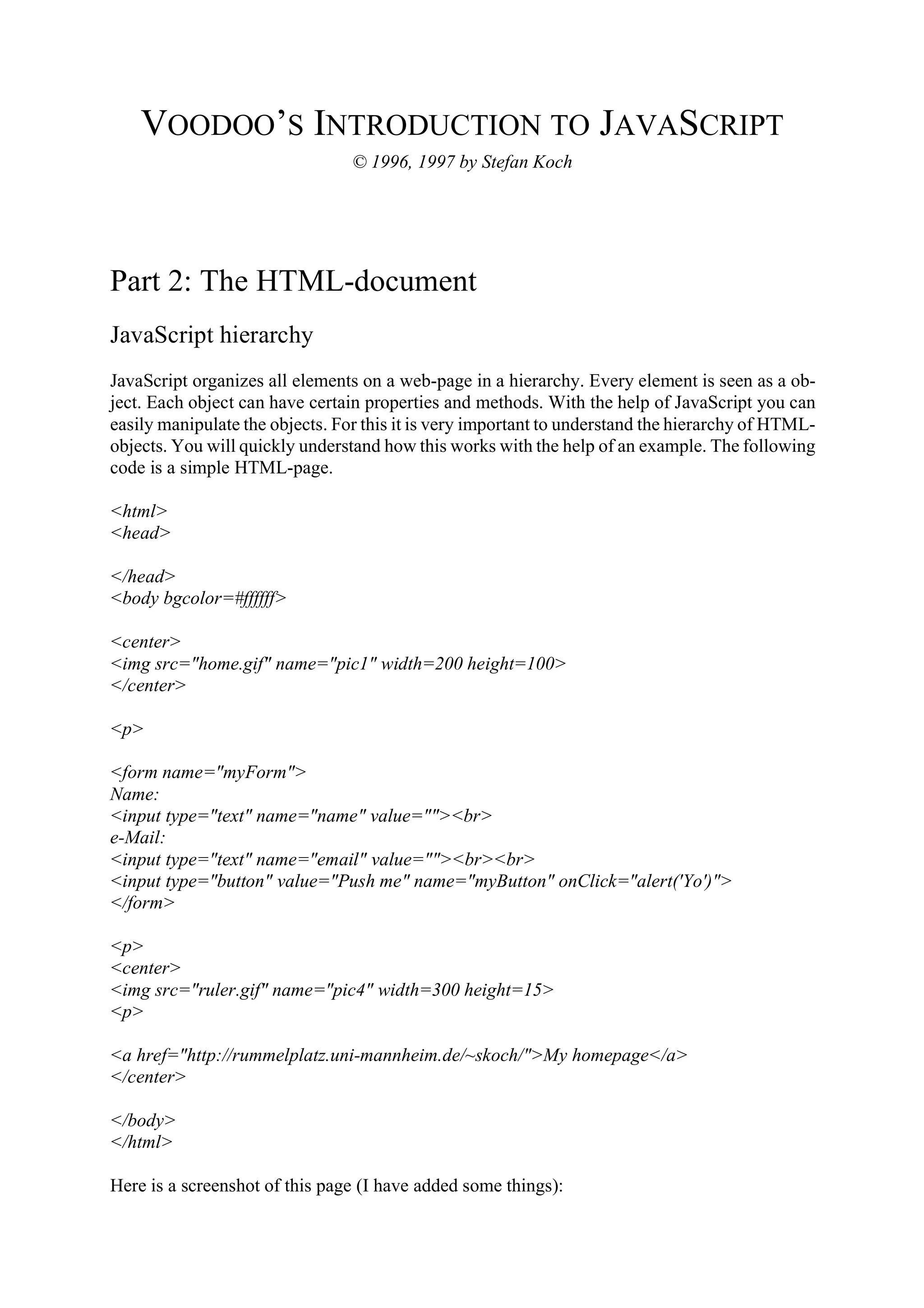 VOODOO’S INTRODUCTION TO JAVASCRIPT © 1996, 1997 by Stefan Koch Part 2: The HTML-document JavaScript hierarchy JavaScript organizes all elements on a web-page in a hierarchy. Every element is seen as a ob- ject. Each object can have certain properties and methods. With the help of JavaScript you can easily manipulate the objects. For this it is very important to understand the hierarchy of HTML- objects. You will quickly understand how this works with the help of an example. The following code is a simple HTML-page. <html> <head> </head> <body bgcolor=#ffffff> <center> <img src="home.gif" name="pic1" width=200 height=100> </center> <p> <form name="myForm"> Name: <input type="text" name="name" value=""><br> e-Mail: <input type="text" name="email" value=""><br><br> <input type="button" value="Push me" name="myButton" onClick="alert('Yo')"> </form> <p> <center> <img src="ruler.gif" name="pic4" width=300 height=15> <p> <a href="http://rummelplatz.uni-mannheim.de/~skoch/">My homepage</a> </center> </body> </html> Here is a screenshot of this page (I have added some things): 
