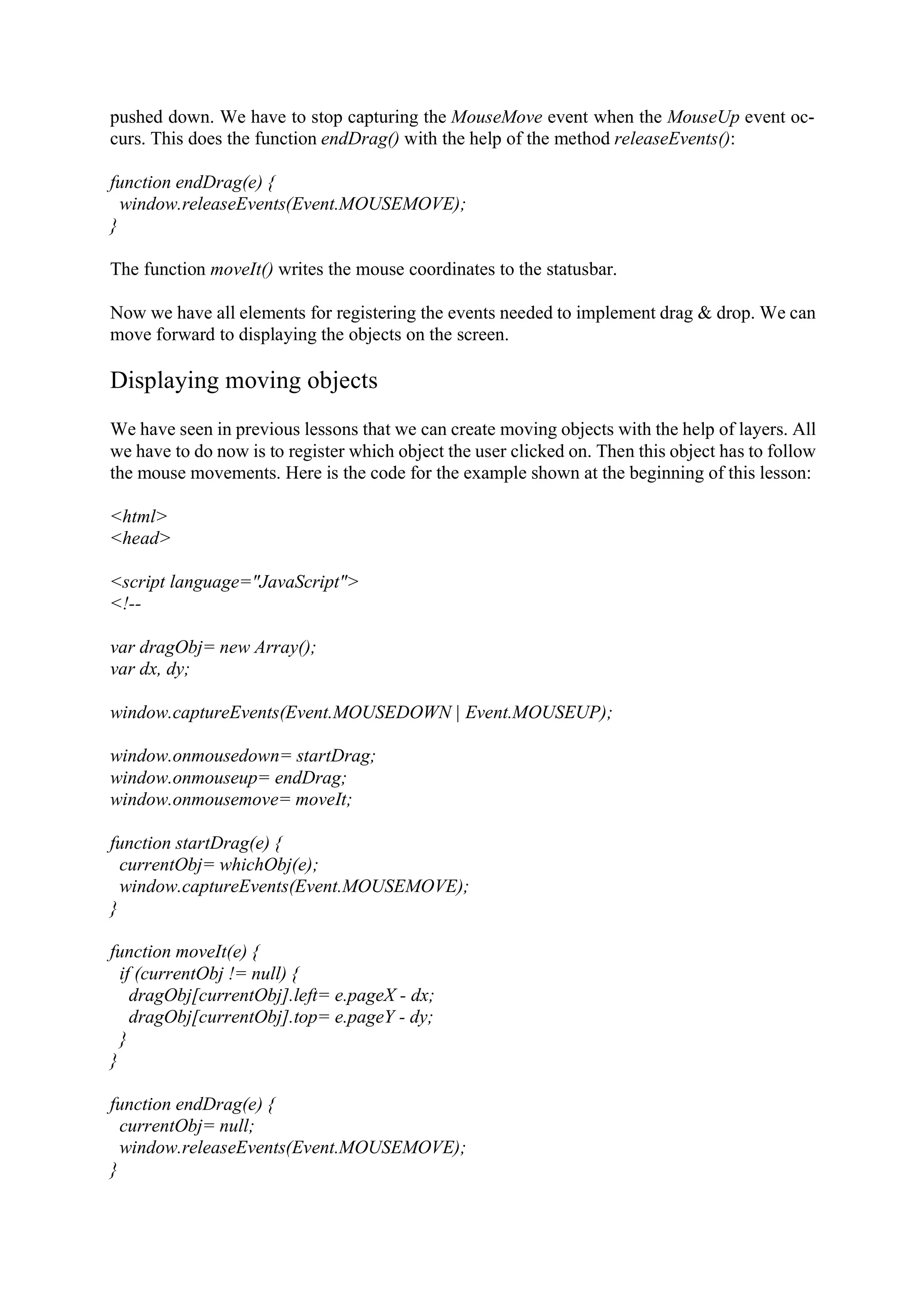 pushed down. We have to stop capturing the MouseMove event when the MouseUp event oc- curs. This does the function endDrag() with the help of the method releaseEvents(): function endDrag(e) { window.releaseEvents(Event.MOUSEMOVE); } The function moveIt() writes the mouse coordinates to the statusbar. Now we have all elements for registering the events needed to implement drag & drop. We can move forward to displaying the objects on the screen. Displaying moving objects We have seen in previous lessons that we can create moving objects with the help of layers. All we have to do now is to register which object the user clicked on. Then this object has to follow the mouse movements. Here is the code for the example shown at the beginning of this lesson: <html> <head> <script language="JavaScript"> <!-- var dragObj= new Array(); var dx, dy; window.captureEvents(Event.MOUSEDOWN | Event.MOUSEUP); window.onmousedown= startDrag; window.onmouseup= endDrag; window.onmousemove= moveIt; function startDrag(e) { currentObj= whichObj(e); window.captureEvents(Event.MOUSEMOVE); } function moveIt(e) { if (currentObj != null) { dragObj[currentObj].left= e.pageX - dx; dragObj[currentObj].top= e.pageY - dy; } } function endDrag(e) { currentObj= null; window.releaseEvents(Event.MOUSEMOVE); } 