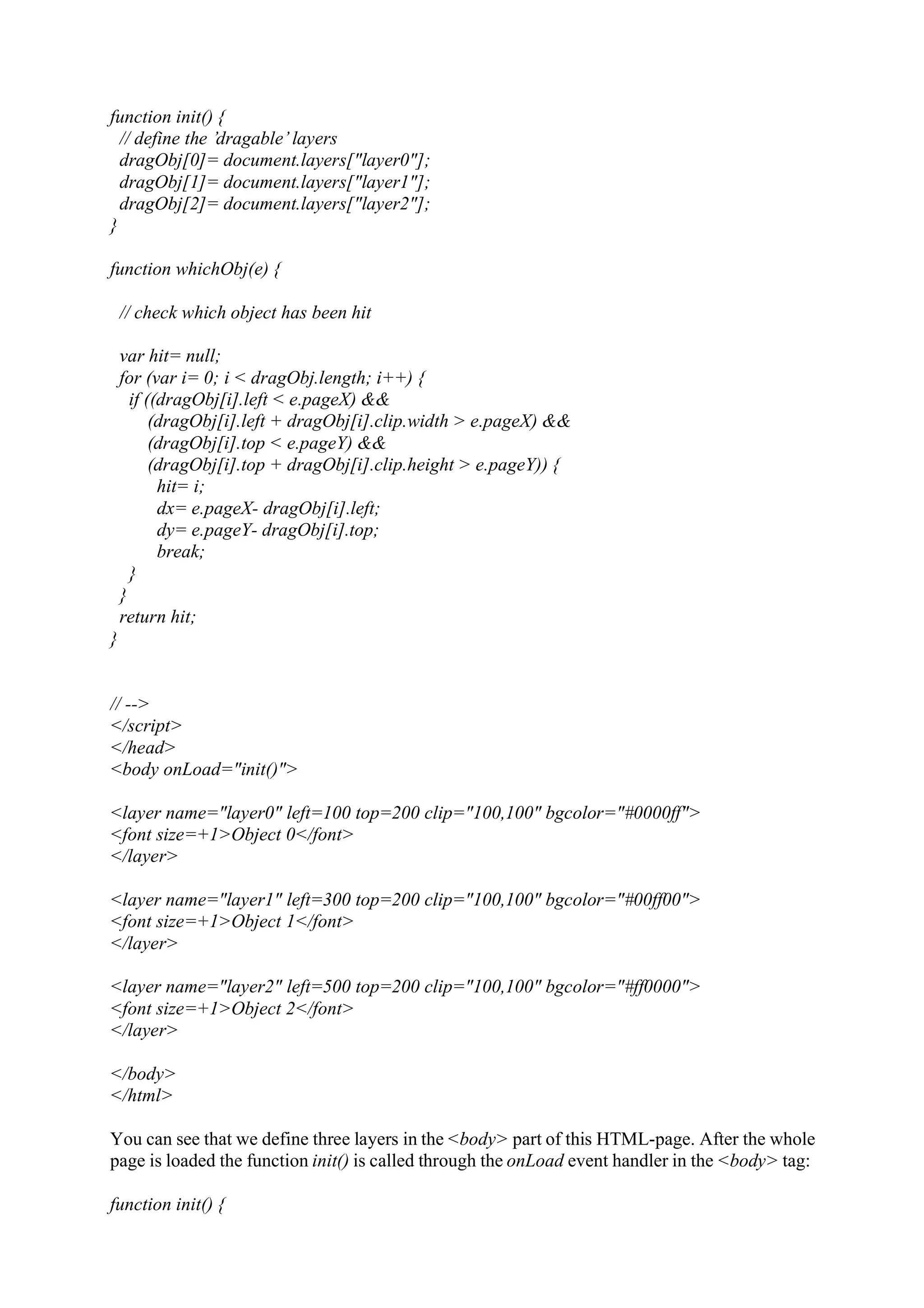 function init() { // define the ’dragable’ layers dragObj[0]= document.layers["layer0"]; dragObj[1]= document.layers["layer1"]; dragObj[2]= document.layers["layer2"]; } function whichObj(e) { // check which object has been hit var hit= null; for (var i= 0; i < dragObj.length; i++) { if ((dragObj[i].left < e.pageX) && (dragObj[i].left + dragObj[i].clip.width > e.pageX) && (dragObj[i].top < e.pageY) && (dragObj[i].top + dragObj[i].clip.height > e.pageY)) { hit= i; dx= e.pageX- dragObj[i].left; dy= e.pageY- dragObj[i].top; break; } } return hit; } // --> </script> </head> <body onLoad="init()"> <layer name="layer0" left=100 top=200 clip="100,100" bgcolor="#0000ff"> <font size=+1>Object 0</font> </layer> <layer name="layer1" left=300 top=200 clip="100,100" bgcolor="#00ff00"> <font size=+1>Object 1</font> </layer> <layer name="layer2" left=500 top=200 clip="100,100" bgcolor="#ff0000"> <font size=+1>Object 2</font> </layer> </body> </html> You can see that we define three layers in the <body> part of this HTML-page. After the whole page is loaded the function init() is called through the onLoad event handler in the <body> tag: function init() { 