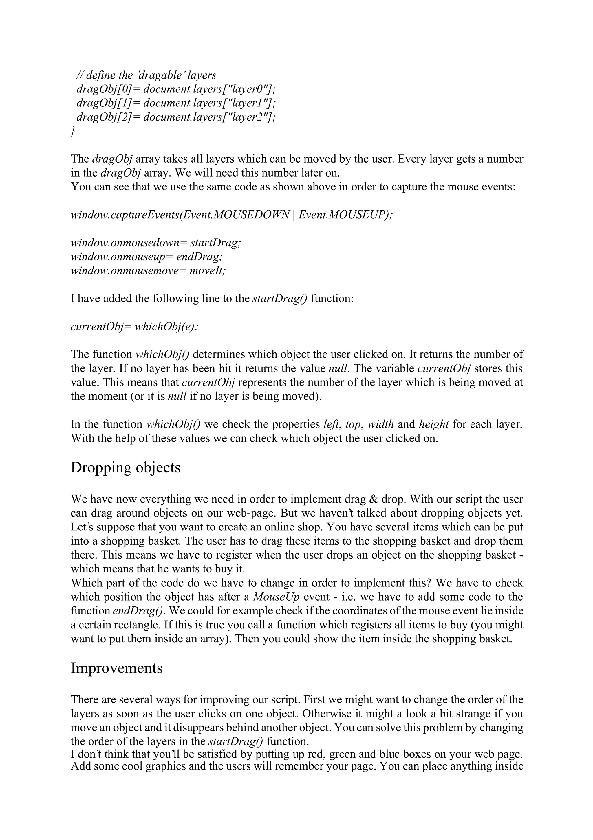 // define the ’dragable’ layers dragObj[0]= document.layers["layer0"]; dragObj[1]= document.layers["layer1"]; dragObj[2]= document.layers["layer2"]; } The dragObj array takes all layers which can be moved by the user. Every layer gets a number in the dragObj array. We will need this number later on. You can see that we use the same code as shown above in order to capture the mouse events: window.captureEvents(Event.MOUSEDOWN | Event.MOUSEUP); window.onmousedown= startDrag; window.onmouseup= endDrag; window.onmousemove= moveIt; I have added the following line to the startDrag() function: currentObj= whichObj(e); The function whichObj() determines which object the user clicked on. It returns the number of the layer. If no layer has been hit it returns the value null. The variable currentObj stores this value. This means that currentObj represents the number of the layer which is being moved at the moment (or it is null if no layer is being moved). In the function whichObj() we check the properties left, top, width and height for each layer. With the help of these values we can check which object the user clicked on. Dropping objects We have now everything we need in order to implement drag & drop. With our script the user can drag around objects on our web-page. But we haven’t talked about dropping objects yet. Let’s suppose that you want to create an online shop. You have several items which can be put into a shopping basket. The user has to drag these items to the shopping basket and drop them there. This means we have to register when the user drops an object on the shopping basket - which means that he wants to buy it. Which part of the code do we have to change in order to implement this? We have to check which position the object has after a MouseUp event - i.e. we have to add some code to the function endDrag(). We could for example check if the coordinates of the mouse event lie inside a certain rectangle. If this is true you call a function which registers all items to buy (you might want to put them inside an array). Then you could show the item inside the shopping basket. Improvements There are several ways for improving our script. First we might want to change the order of the layers as soon as the user clicks on one object. Otherwise it might a look a bit strange if you move an object and it disappears behind another object. You can solve this problem by changing the order of the layers in the startDrag() function. I don’t think that you’ll be satisfied by putting up red, green and blue boxes on your web page. Add some cool graphics and the users will remember your page. You can place anything inside 