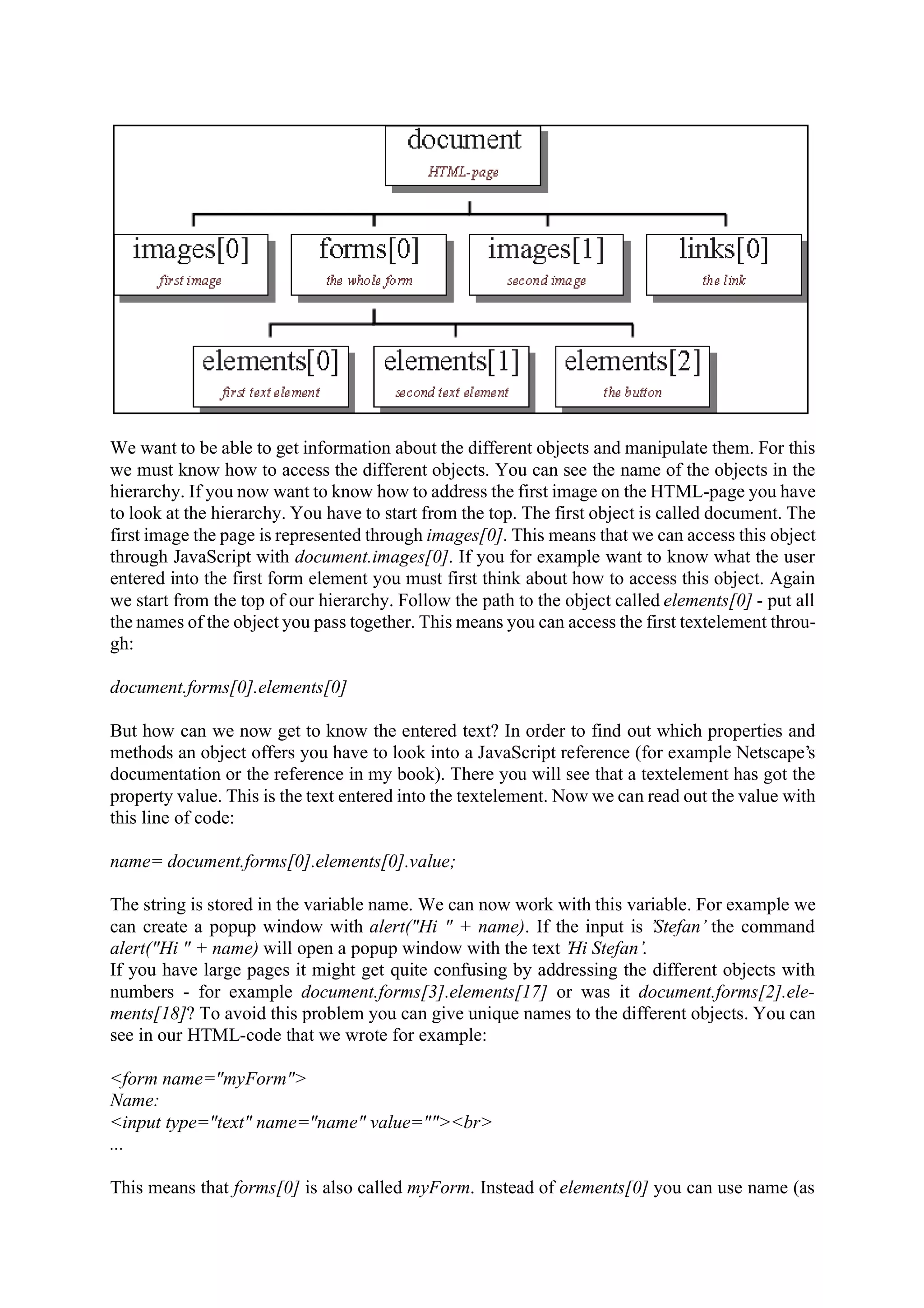 We want to be able to get information about the different objects and manipulate them. For this we must know how to access the different objects. You can see the name of the objects in the hierarchy. If you now want to know how to address the first image on the HTML-page you have to look at the hierarchy. You have to start from the top. The first object is called document. The first image the page is represented through images[0]. This means that we can access this object through JavaScript with document.images[0]. If you for example want to know what the user entered into the first form element you must first think about how to access this object. Again we start from the top of our hierarchy. Follow the path to the object called elements[0] - put all the names of the object you pass together. This means you can access the first textelement throu- gh: document.forms[0].elements[0] But how can we now get to know the entered text? In order to find out which properties and methods an object offers you have to look into a JavaScript reference (for example Netscape’s documentation or the reference in my book). There you will see that a textelement has got the property value. This is the text entered into the textelement. Now we can read out the value with this line of code: name= document.forms[0].elements[0].value; The string is stored in the variable name. We can now work with this variable. For example we can create a popup window with alert("Hi " + name). If the input is ’Stefan’ the command alert("Hi " + name) will open a popup window with the text ’Hi Stefan’. If you have large pages it might get quite confusing by addressing the different objects with numbers - for example document.forms[3].elements[17] or was it document.forms[2].ele- ments[18]? To avoid this problem you can give unique names to the different objects. You can see in our HTML-code that we wrote for example: <form name="myForm"> Name: <input type="text" name="name" value=""><br> ... This means that forms[0] is also called myForm. Instead of elements[0] you can use name (as 