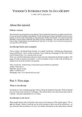 VOODOO’S INTRODUCTION TO JAVASCRIPT
                                   © 1996, 1997 by Stefan Koch




About this tutorial
Online version
This tutorial is an introduction to JavaScript. I have started this tutorial as an online tutorial whe-
re you can test all examples immediately. As the tutorial grew larger a printable version was re-
quired. It can be quite exhausting to read long parts before the monitor. It is obvious that the
printable version cannot substitute the online version completely. You can find the online ver-
sion at http://rummelplatz.uni-mannheim.de/∼skoch/js/ or at http://www.webconn.com/java/ja-
vascript/intro (US mirror).

JavaScript book and examples
I have written a JavaScript book recently. It is called ‘JavaScript - Einfuehrung, Programmie-
rung und Referenz’ and is written in german. I have build up a homepage for this book which
can be found at http://www.dpunkt.de/javascript/
There you will find information about my book and some interesting JavaScript examples. The
pages are both in german and english - so do not hesitate to have a look at the JavaScript ex-
amples even if you do not know any german.

Title: JavaScript - Einfuehrung, Programmierung und Referenz (german)
Author: Stefan Koch
Publisher: dpunkt.verlag
ISBN: 3-920993-64-0
Homepage: http://www.dpunkt.de/javascript/




Part 1: First steps
What is JavaScript
JavaScript is a new scripting language which is being developed by Netscape. With JavaScript
you can easily create interactive web-pages. This tutorial shows you what can be done with Ja-
vaScript - and more importantly how it is done.

JavaScript is not Java!
Many people believe that JavaScript is the same as Java because of the similar names. This is
not true though. I think it would go too far at the moment to show you all the differences - so
just memorize that JavaScript is not Java. For further information on this topic please read the
 