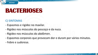 BACTERIOSES
C) SINTOMAS
- Espasmos e rigidez no maxilar.
- Rigidez nos músculos do pescoço e da nuca.
- Rigidez nos músculos do abdômen.
- Espasmos corporais que provocam dor e duram por vários minutos.
- Febre e sudorese.
10
 