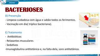 BACTERIOSES
D) Prevenção
- Limpeza cuidadosa com água e sabão todos os ferimentos.
- Vacinação em dia( tríplice bacteriana).
E) Tratamento
- Antibióticos
- Relaxantes musculares
- Sedativos
-Imunoglobulina antitetânica e, na falta dela, soro antitetânico.
11
 