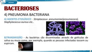 BACTERIOSES
4) PNEUMONIA BACTERIANA
A) AGENTES ETIOLÓGICO – Streptococus pneumoniae(pneumococo),
Staphylococcus aureus etc..
B)TRANSMISSÃO - As bactérias são disseminadas através de gotículas de
saliva ou muco como, por exemplo, quando as pessoas infectadas tossem ou
espirram.
12
 