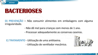 BACTERIOSES
D) PREVENÇÃO – Não consumir alimentos em embalagens com alguma
irregularidade.
- Não dê mel para crianças com menos de 1 ano.
- Processar adequadamente as conservas caseiras.
E) TRATAMENTO - Utilização de uma antitoxina.
- Utilização de ventilador mecânico.
17
 