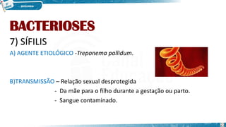 BACTERIOSES
7) SÍFILIS
A) AGENTE ETIOLÓGICO -Treponema pallidum.
B)TRANSMISSÃO – Relação sexual desprotegida
- Da mãe para o filho durante a gestação ou parto.
- Sangue contaminado.
21
 