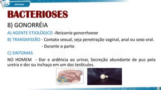 BACTERIOSES
8) GONORRÉIA
A) AGENTE ETIOLÓGICO -Neisseria gonorrhoeae
B) TRANSMISSÃO - Contato sexual, seja penetração vaginal, anal ou sexo oral.
- Durante o parto
C) SINTOMAS
NO HOMEM - Dor e ardência ao urinar, Secreção abundante de pus pela
uretra e dor ou inchaço em um dos testículos.
26
 