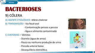 BACTERIOSES
9) CÓLERA
A) AGENTE ETIOLÓGICO -Vibrio cholerae
B) TRANSMISSÃO - Via fecal-oral
- Contaminação pessoa a pessoa
- Água e alimento contaminado
C) SINTOMAS – Vômitos
- Diarréia (água de arroz)
- Pouca ou nenhuma produção de urina
- Pressão arterial baixa
- Desequilíbrio eletrolítico.
29
 