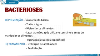 BACTERIOSES
D) PREVENÇÃO – Saneamento básico
- Tratar a água
- Higienizar os alimentos
- Lavar as mãos após utilizar o sanitário e antes de
manipular os alimentos.
- Vacinação(situações específicas)
E) TRATAMENTO – Utilização de antibióticos
- Reidratação
30
 