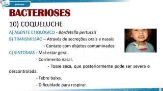 BACTERIOSES
10) COQUELUCHE
A) AGENTE ETIOLÓGICO - Bordetella pertussis
B) TRANSMISSÃO – Através de secreções orais e nasais
- Contato com objetos contaminados
C) SINTOMAS - Mal-estar geral.
- Corrimento nasal.
- Tosse seca, que posteriormente pode ser severa e
descontrolada.
- Febre baixa.
- Dificuldade para respirar.
31
 