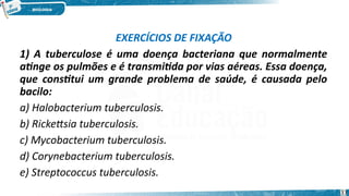 EXERCÍCIOS DE FIXAÇÃO
1) A tuberculose é uma doença bacteriana que normalmente
atinge os pulmões e é transmitida por vias aéreas. Essa doença,
que constitui um grande problema de saúde, é causada pelo
bacilo:
a) Halobacterium tuberculosis.
b) Rickettsia tuberculosis.
c) Mycobacterium tuberculosis.
d) Corynebacterium tuberculosis.
e) Streptococcus tuberculosis.
33
 