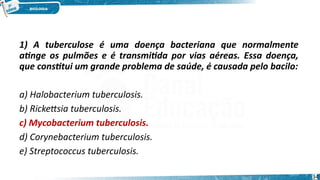 1) A tuberculose é uma doença bacteriana que normalmente
atinge os pulmões e é transmitida por vias aéreas. Essa doença,
que constitui um grande problema de saúde, é causada pelo bacilo:
a) Halobacterium tuberculosis.
b) Rickettsia tuberculosis.
c) Mycobacterium tuberculosis.
d) Corynebacterium tuberculosis.
e) Streptococcus tuberculosis.
34
 