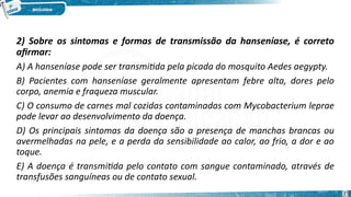 2) Sobre os sintomas e formas de transmissão da hanseníase, é correto
afirmar:
A) A hanseníase pode ser transmitida pela picada do mosquito Aedes aegypty.
B) Pacientes com hanseníase geralmente apresentam febre alta, dores pelo
corpo, anemia e fraqueza muscular.
C) O consumo de carnes mal cozidas contaminadas com Mycobacterium leprae
pode levar ao desenvolvimento da doença.
D) Os principais sintomas da doença são a presença de manchas brancas ou
avermelhadas na pele, e a perda da sensibilidade ao calor, ao frio, a dor e ao
toque.
E) A doença é transmitida pelo contato com sangue contaminado, através de
transfusões sanguíneas ou de contato sexual.
35
 