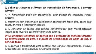 2) Sobre os sintomas e formas de transmissão da hanseníase, é correto
afirmar:
A) A hanseníase pode ser transmitida pela picada do mosquito Aedes
aegypty.
B) Pacientes com hanseníase geralmente apresentam febre alta, dores pelo
corpo, anemia e fraqueza muscular.
C) O consumo de carnes mal cozidas contaminadas com Mycobacterium
leprae pode levar ao desenvolvimento da doença.
D) Os principais sintomas da doença são a presença de manchas brancas
ou avermelhadas na pele, e a perda da sensibilidade ao calor, ao frio, a
dor e ao toque.
E) A doença é transmitida pelo contato com sangue contaminado, através
de transfusões sanguíneas ou de contato sexual.
36
 