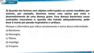 3) Quando nos ferimos com objetos enferrujados ou somos mordidos por
animais, por exemplo, devemos tomar uma vacina que evita o
desenvolvimento de uma doença grave. Essa doença bacteriana causa
contrações musculares e, quando não tratada adequadamente, pode
levar à morte por parada respiratória e cardíaca.
Marque a alternativa que indica corretamente o nome dessa enfermidade:
a) Botulismo.
b) Meningite.
c) Tétano.
d) Impetigo.
e) Erisipela.
37
 