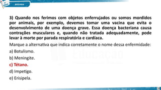3) Quando nos ferimos com objetos enferrujados ou somos mordidos
por animais, por exemplo, devemos tomar uma vacina que evita o
desenvolvimento de uma doença grave. Essa doença bacteriana causa
contrações musculares e, quando não tratada adequadamente, pode
levar à morte por parada respiratória e cardíaca.
Marque a alternativa que indica corretamente o nome dessa enfermidade:
a) Botulismo.
b) Meningite.
c) Tétano.
d) Impetigo.
e) Erisipela.
38
 