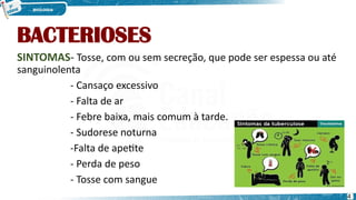 BACTERIOSES
SINTOMAS- Tosse, com ou sem secreção, que pode ser espessa ou até
sanguinolenta
- Cansaço excessivo
- Falta de ar
- Febre baixa, mais comum à tarde.
- Sudorese noturna
-Falta de apetite
- Perda de peso
- Tosse com sangue
4
 