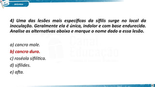 4) Uma das lesões mais específicas da sífilis surge no local da
inoculação. Geralmente ela é única, indolor e com base endurecida.
Analise as alternativas abaixo e marque o nome dado a essa lesão.
a) cancro mole.
b) cancro duro.
c) roséola sifilítica.
d) sifílides.
e) afta.
40
 