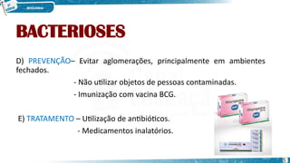 BACTERIOSES
D) PREVENÇÃO– Evitar aglomerações, principalmente em ambientes
fechados.
- Não utilizar objetos de pessoas contaminadas.
- Imunização com vacina BCG.
E) TRATAMENTO – Utilização de antibióticos.
- Medicamentos inalatórios.
5
 