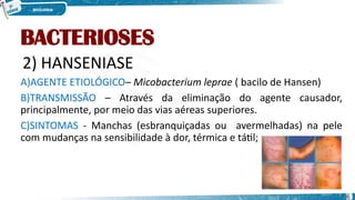 BACTERIOSES
2) HANSENIASE
A)AGENTE ETIOLÓGICO– Micobacterium leprae ( bacilo de Hansen)
B)TRANSMISSÃO – Através da eliminação do agente causador,
principalmente, por meio das vias aéreas superiores.
C)SINTOMAS - Manchas (esbranquiçadas ou avermelhadas) na pele
com mudanças na sensibilidade à dor, térmica e tátil;
6
 