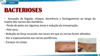 BACTERIOSES
- Sensação de fisgada, choque, dormência e formigamento ao longo do
trajeto dos nervos dos membros;
- Perda de pelos em algumas áreas e redução da transpiração;
- Pele seca;
- Redução da força muscular nos locais em que os nervos foram afetados;
- Dor e espessamento nos nervos periféricos;
- Caroços no corpo;
7
 